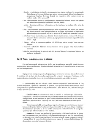 • ifconﬁg : est utilisé pour attribuer les adresses a un réseau et pour conﬁgurer les parametres de
l’interface avec le réseau. Utilisée sans options cette commande délivre la conﬁguration
courante de l’interface du réseau désigné. Les paramètres utiles à observer sont les
«subnet mask», et les adresses IP.
• arp : cette commande délivre les correspondances entre réseaux internets, utilisée sans options
elle donne l’état courant des tables de la machine donnée.
• netstat : donne de nombreuses informations sur les interfaces, les sockets et les tables de
routage.
• ping : cette commande lance un programme qui utilise le protocol ICMP, utilisée sans options
elle permet de savoir si une machine distante est accessible, avec l’option -v (réservée aux
administrateurs) la commande afﬁche les packets ICMP qu’elle voit passer sur le réseau.
• nslookup : lance des requêtes aux «Internet domain name server» pour avoir la liste des
machines (hosts) connues sur le réseau. (Un programme similaire est disponoble sur le
réseau : dig.)
• ripquery : afﬁche le contenu des packets RIP différés qui ont été envoyés à une machine
distante.
• traceroute : afﬁche les différents réseaux traversés par les paquets entre deux machines
distantes.
• etherﬁnd : est un analyseur du protocol TCP/IP il permet d’observer le contenu des paquets ( les
entêtes et les donnés).
IV-1.3 Tester la présence sur le réseau
Ping est la commande qui permet de vériﬁer que la machine est accessible à partir de votre
machine. Ceci permet de déterminer si on doit orienter la recherche vers le réseau lui-même ou bien vers
les couches supérieures.
Si ping renvoie une réponse positive, les paquets peuvent traverser le réseau dans les deux sens et
le problème doit se situer dans les couches supérieures. Si, par contre les paquets n’atteignent pas la
machine distante, les couches basses du protocole de communication peuvent être en cause.
La commande Ping peut être exécutée à partir d’autres comptes ou d’autres machines. Si Ping
échoue uniquement à partir de l’utilisateur en question, vous pouvez orienter votre analyse sur la
conﬁguration du système utilisateur. Si Ping ne fonctionne à partir d’aucun sites, alors les messages
d’erreur peuvent vous aider.
• Unknown host : la convertion des noms en adresses ne fonctionne pas correctement.
Essayez alors d’effectuer la commande ping avec l’adresse IP de la machine distante concernée,
si Ping l’atteint de cette manière c’est que le «name service» sur votre machine ou sur l’autre est
défectueux, poursuivez avec "Nslookup" ou "Dig" pour tester les serveur de noms local et
distant.
• Network unreachable : ceci signiﬁe que le protocol n’a pas de route établie pour atteindre
la machine désignée, vériﬁez la table de routage et réinstallée la. Si la route statique par défaut a
été utilisée alors réinstallez la. Si tout semble correcte alors vériﬁez les tables de routage du
«gateway» par défaut spéciﬁé sur votre machine.
• No answer : la route pour atteindre le système distant existe mais la machine ne répond
pas. Les raisons peuvent être multiples à cela. La machine distante est peut être mal conﬁgurée
ou des «gateways» entre les deux machines n’ont pas des tables de routage correctes ou encore il
y a un problème de connexion. Cette situation vous impose de contacter l’administrateur du
réseau où est connectée la machine distante.
 