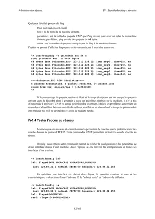 Administration réseau. IV : Troubleshooting et sécurité
52 / 69
Quelques détails à propos de Ping
Ping host[packetsize][count]
host : est le nom de la machine distante.
packetsize : est la taille des paquets ICMP que Ping envoie pour avoir un echo de la machine
distante, par défaut, ping envoie des paquets de 64 bytes.
count : est le nombre de paquets envoyés par la Ping à la machine distante.
l’option -s permet d’afﬁcher les paquets echo retournés par la machine contactée :
~> /usr/etc/ping -s princeton.edu 56 5
PING princeton.edu: 56 data bytes
64 bytes from Princeton.EDU (128.112.128.1): icmp_seq=0. time=150. ms
64 bytes from Princeton.EDU (128.112.128.1): icmp_seq=1. time=260. ms
64 bytes from Princeton.EDU (128.112.128.1): icmp_seq=2. time=155. ms
64 bytes from Princeton.EDU (128.112.128.1): icmp_seq=3. time=608. ms
64 bytes from Princeton.EDU (128.112.128.1): icmp_seq=4. time=149. ms
----Princeton.EDU PING Statistics----
5 packets transmitted, 5 packets received, 0% packet loss
round-trip (ms) min/avg/max = 149/264/608
~>
Si le pourcentage de paquets perdus est élevé et le temps de réponse est bas ou que les paquets
arrivent dans le désordre alors il pourrait y avoir un problème matériel sur le médium. Il n’y a pas
d’inquiétude à avoir car TCP/IP est conçu pour résoudre les erreurs. Mais si ces problèmes concernent un
réseau local alors il faut faire un contrôle du médium, en effet sur un réseau local le temps de parcours doit
être presque nul et il ne devrait pas y avoir de paquets perdus.
IV-1.4 Tester l’accès au réseau
Les messages «no answer» et «cannot connect» permettent de conclure que le problème vient des
couches basses du protocol TCP/IP. Trois commandes UNIX permettent de tester la couche d’accès au
réseau.
Ifconﬁg : sans options cette commande permet de vériﬁer la conﬁguration et les paramètres de
d’une interface réseau d’une machine. Avec l’option -a, elle renvoie les conﬁgurations de toutes les
interfaces d’un système.
~> /etc/ifconfig le0
le0: flags=63<UP,BROADCAST,NOTRAILERS,RUNNING>
inet 129.88.32.1 netmask ffffff00 broadcast 129.88.32.255
En spéciﬁant une interface on obtient deux lignes, la première contient le nom et les
caractéristiques, la deuxième donne l’adresse IP, le "subnet mask" et l’adresse de diffusion.
~> /etc/ifconfig -a
le0: flags=63<UP,BROADCAST,NOTRAILERS,RUNNING>
inet 129.88.32.1 netmask ffffff00 broadcast 129.88.32.255
le1: flags=40<RUNNING>
zss0: flags=10<POINTOPOINT>
 