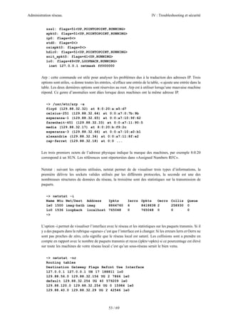 Administration réseau. IV : Troubleshooting et sécurité
53 / 69
zss1: flags=51<UP,POINTOPOINT,RUNNING>
xpkt0: flags=51<UP,POINTOPOINT,RUNNING>
ip0: flags=0<>
std0: flags=0<>
osixpkt0: flags=0<>
hdlc0: flags=51<UP,POINTOPOINT,RUNNING>
snit_xpkt0: flags=41<UP,RUNNING>
lo0: flags=49<UP,LOOPBACK,RUNNING>
inet 127.0.0.1 netmask ff000000
Arp : cette commande est utile pour analyser les problèmes dus à la traduction des adresses IP. Trois
options sont utiles, -a donne toutes les entrées, -d efface une entrée de la table, -s ajoute une entrée dans la
table. Les deux dernières options sont réservées au root. Arp est à utiliser lorsqu’une mauvaise machine
répond. Ce genre d’anomalies sont dûes lorsque deux machines ont la même adresse IP.
~> /usr/etc/arp -a
floyd (129.88.32.32) at 8:0:20:a:e5:d7
celsius-251 (129.88.32.64) at 0:0:a7:0:7b:9b
esperanza-1 (129.88.32.65) at 0:0:a7:10:9f:62
farenheit-451 (129.88.32.33) at 0:0:a7:11:90:5
media (129.88.32.17) at 8:0:20:b:f9:2c
esperanza-3 (129.88.32.66) at 0:0:a7:10:a0:b1
alexandrie (129.88.32.34) at 0:0:a7:11:8f:e2
cap-ferret (129.88.32.18) at 0:0 ...
Les trois premiers octets de l’adresse physique indique la marque des machines, par exemple 8:0:20
correspond à un SUN. Les références sont répertoriées dans «Assigned Numbers RFC».
Netstat : suivant les options utilisées, netstat permet de de visualiser trois types d’informations, la
première délivre les sockets valides utilisés par les différents protocoles, la seconde est une des
nombreuses structures de données du réseau, la troisième sont des statistiques sur la transmission de
paquets.
~> netstat -i
Name Mtu Net/Dest Address Ipkts Ierrs Opkts Oerrs Collis Queue
le0 1500 imag-batb imag 8864760 6 8418838 2 258930 0
lo0 1536 loopback localhost 765048 0 765048 0 0 0
~>
L’option -i permet de visualiser l’interface avec le réseau et les statistiques sur les paquets transmis. Si il
y a des paquets dans la rubrique «queue» c’est que l’interface est à changer. Si les erreurs Ierrs et Oerrs ne
sont pas proches de zéro, cela signiﬁe que le réseau local est saturé. Les collisions sont a prendre en
compte en rapport avec le nombre de paquets transmis et recus (ipkts+opkts) si ce pourcentage est élevé
sur toute les machines de votre réseau local c’est qu’un sous-réseau serait le bien venu.
~> netstat -nr
Routing tables
Destination Gateway Flags Refcnt Use Interface
127.0.0.1 127.0.0.1 UH 17 188811 lo0
129.88.56.0 129.88.32.156 UG 2 7866 le0
default 129.88.32.254 UG 40 579209 le0
129.88.120.0 129.88.32.254 UG 0 15984 le0
129.88.40.0 129.88.32.29 UG 2 42546 le0
 