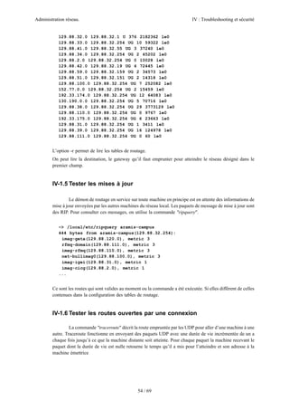 Administration réseau. IV : Troubleshooting et sécurité
54 / 69
129.88.32.0 129.88.32.1 U 376 2182362 le0
129.88.33.0 129.88.32.254 UG 10 59322 le0
129.88.41.0 129.88.32.55 UG 3 37240 le0
129.88.34.0 129.88.32.254 UG 2 45202 le0
129.88.2.0 129.88.32.254 UG 0 10028 le0
129.88.42.0 129.88.32.19 UG 4 72445 le0
129.88.59.0 129.88.32.159 UG 2 34573 le0
129.88.51.0 129.88.32.151 UG 2 14318 le0
129.88.100.0 129.88.32.254 UG 7 252082 le0
152.77.0.0 129.88.32.254 UG 2 15459 le0
192.33.174.0 129.88.32.254 UG 12 64083 le0
130.190.0.0 129.88.32.254 UG 5 70716 le0
129.88.38.0 129.88.32.254 UG 29 3773129 le0
129.88.110.0 129.88.32.254 UG 0 9767 le0
192.33.175.0 129.88.32.254 UG 6 23663 le0
129.88.31.0 129.88.32.254 UG 1 3411 le0
129.88.39.0 129.88.32.254 UG 16 124978 le0
129.88.111.0 129.88.32.254 UG 0 60 le0
L’option -r permet de lire les tables de routage.
On peut lire la destination, le gateway qu’il faut emprunter pour atteindre le réseau désigné dans le
premier champ.
IV-1.5 Tester les mises à jour
Le démon de routage en service sur toute machine en principe est en attente des informations de
mise à jour envoyées par les autres machines du réseau local. Les paquets de message de mise à jour sont
des RIP. Pour consulter ces messages, on utilise la commande "ripquery".
~> /local/etc/ripquery aramis-campus
444 bytes from aramis-campus(129.88.32.254):
imag-geta(129.88.120.0), metric 3
rfmq-domain(129.88.111.0), metric 3
imag-rfmq(129.88.110.0), metric 3
net-bullimag0(129.88.100.0), metric 3
imag-igei(129.88.31.0), metric 1
imag-cicg(129.88.2.0), metric 1
...
Ce sont les routes qui sont valides au moment ou la commande a été exécutée. Si elles diffèrent de celles
contenues dans la conﬁguration des tables de routage.
IV-1.6 Tester les routes ouvertes par une connexion
La commande "traceroute" décrit la route empruntée par les UDP pour aller d’une machine à une
autre. Traceroute fonctionne en envoyant des paquets UDP avec une durée de vie incrémentée de un a
chaque fois jusqu’à ce que la machine distante soit atteinte. Pour chaque paquet la machine recevant le
paquet dont la durée de vie est nulle retourne le temps qu’il a mis pour l’atteindre et son adresse à la
machine émettrice
 