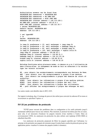 Administration réseau. IV : Troubleshooting et sécurité
56 / 69
Authoritative answers can be found from:
PRINCETON.EDU nameserver = PRINCETON.EDU
PRINCETON.EDU nameserver = NS.CWRU.EDU
PRINCETON.EDU nameserver = NISC.JVNC.NET
PRINCETON.EDU internet address = 128.112.128.1
NS.CWRU.EDU internet address = 129.22.4.1
NISC.JVNC.NET internet address = 128.121.50.7
> server PRINCETON.EDU
Default Server: PRINCETON.EDU
Address: 128.112.128.1
> set type=ANY
> ls
Server: PRINCETON.EDU
Address: 128.112.128.1
ls.imag.fr preference = 10, mail exchanger = imag.imag.fr
ls.imag.fr preference = 50, mail exchanger = babbage.imag.fr
ls.imag.fr preference = 80, mail exchanger = brahma.imag.fr
ls.imag.fr preference = 100, mail exchanger = sophia.inria.fr
imag.imag.fr internet address = 129.88.32.1
babbage.imag.fr internet address = 129.88.31.3
babbage.imag.fr internet address = 192.33.172.34
brahma.imag.fr internet address = 129.88.32.41
sophia.inria.fr internet address = 138.96.32.20
Nslookup fonctionne selon plusieurs modes, ci-dessus on a vu l’utilisation de
deux d’entre-elles. Le changement de mode se fait en affectant à la varible
type les valeurs suivantes :
NS : pour obtenir les enrégistrements correspondants aux Servuers de Noms.
ANY : pour obtenir tous les enrégistrements à propos d’une machine.
SOA : pour obtenir les enrégistrements à propos des domaine de «start of
authority».
HINFO : pour obtenir les informations à propos d’une machine précise.
MINFO : pour obtenir les informations à propos des mail list.
UINFO : pour obtenir les informations à propos des utilisateurs.
MX : pour afficher les enrégistrements à propos des échanges de mail.
...
Les autres modes sont détaillés dans le RFC-1035.
Par rapport à nslookup, dig a l’avantage de pouvoir être utilisé pour convertir les adresses IP en noms et
inversement en spéciﬁant l’option -x.
IV-1.8 Les problèmes de protocols
TCP/IP pause souvant des problèmes dans sa conﬁguration et les outils présentés jusqu’à
maintenant sufﬁsent pour trouver une solution. Plus rarement, le protocol lui-même peut être en cause,
pour cela, il est nécessaire d’analyser les paquets transmis d’une machine à l’autre. Dans un
environnement UNIX, les analyseurs de protocoles les plus utilisés sont tcpdump (UNIX BSD) et
etherﬁnd (Sun-OS).
Les analyseurs de protocoles proposent de ﬁltrer les paquets spéciﬁés par l’utilisateur. Le
principe est de permettre aux paquets de remonter jusqu’à la plus haute couche du protocole pour qu’une
application puisse visualiser le contenu des paquets (entête et données).
 