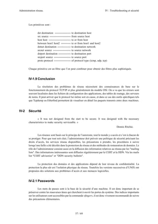 Administration réseau. IV : Troubleshooting et sécurité
57 / 69
Les primitives sont :
dst destination ------------------ to destination host
src source ------------------------ from source host
host host ------------------------- to or from host
between host1 host2 ----------- to or from host1 and host2
dstnet destination --------------- to destination network
srcnet source -------------------- to source network
dstport destination -------------- to destination port
srcport source ------------------- to source port
proto protocol ------------------- of protocol type (icmp, udp, tcp)
Chaque primitive est un ﬁltre que l’on peut combiner pour obtenir des ﬁltres plus sophistiqués.
IV-1.9 Conclusion
La résolution des problèmes de réseau nécessitent des connaissances de base sur le
fonctionnement du protocol TCP/IP et plus généralement du modèle OSI. On a vu que les erreurs sont
souvent localisées dans les ﬁchiers de conﬁguration des applications, des tables de routage, des serveurs
de noms. Il peut arriver que le protocol lui même soit en cause, et dans ce cas des outils spéciﬁques tels
que Tcpdump ou Etherﬁnd permettent de visualiser en détail les paquets transmis entre deux machines.
IV-2 Sécurité
« It was not designed from the start to be secure. It was designed with the necessary
characteristics to make security serviceable. »
Dennis Ritchie.
Les réseaux sont basés sur le principe de l’autoroute, tout le monde y a accès et c’est à chacun de
se protéger. Pour que tout soit clair, l’administrateur doit prévoir une politique de sécurité précisant les
droits d’accès, les services réseau disponibles, les précautions à prendre, les procédures à suivre
lorsqu’une faille a été décelée dans la protection du réseau et des méthodes de restauration de données. Le
rôle de l’administrateur consiste aussi en la diffusion des information relatives au réseau par les "mailing
lists". Des informations intéressantes sont diffusées régulièrement par le CERT et la DDN. Via les mails
list "CERT advisories" et "DDN security bulletin".
La protection des données et des applications dépend de leur niveau de conﬁdentialité. La
protection la plus sûr est l’isolation physique du réseau. Toutefois les versions successives d’UNIX ont
proposées des solutions aux problèmes d’accès et aux menaces logicielles.
IV-2.1 Passwords
Les mots de passes sont à la base de la sécurité d’une machine. Il est donc important de se
préserver contre les mauvaises âmes qui cherchent à ouvrir les portes du système. Des indices importants
sur les utilisateurs sont accessibles par la commande «ﬁnger», il est donc vivement recommandé de suivre
des précautions élémentaires.
 
