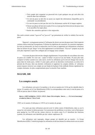Administration réseau. IV : Troubleshooting et sécurité
58 / 69
• Tout compte doit comporter un password mis à part quelques uns qui sont alors très
restrcifs dans leur utilisation.
• Un mot de passe ne doit être en aucun cas inspiré des informations disponibles par la
commande vue précédement.
• Un mot de passe ne doit pas être tiré d’un dictionnaire surtout de la langue anglaise.
• Choisir une phrase de huit mot ou plus (Unix ne crypt que huit lettres du mot de passe mais
il est possible d’en taper plus).
• Insérer des caractères spéciaux et des majuscules.
Des outils existent comme "npasswd" ou "passwd+" qui permettent de vériﬁer la validité d’un mot de
passe.
Npasswd : ce programme permet à l’utilisateur de choisir son mot de passe mais il doit respecter
certains critères testés par le programme. Il élimine les répétitions de caractères, les caractères impropres,
les mots en minuscules, les mots en majuscules, tous les mots se rapportant aux informations comtenues
dans les ﬁchiers lus par "ﬁnger" et les mots appartenant à un dictionnaire. "Passwd+" propose un jeu de
tests plus important et peut être conﬁguré par un langage assez complet.
• Les mots de passe doivent être changés régulièrement, Une procédure de surveillance des mots
de passe est à établir. En voici une : copier le ﬁchier /etc/passwd sur une bande, 30 jours plus tard,
comparer le ﬁchier courant avec celui sauvé, avertir les utilisateurs qu’ils doivent changer leur mot de
passe dans les trente jours, vériﬁer 21 jours après, prévoir un deuxième avertissement, au terme de la
période des 60 jours, faire une dernière vériﬁcation et supprimer les comptes rebelles. (L’ utilisateur
pourra toujours retrouver son compte sur une bande de backup.) Cette méthode élimine rapidement les
comptes dormants, les plus compromettants pour la sécurité d’une machine.
IV-2.2 UID, GID
Les comptes usuels
Les utilisateurs ont accès à la machine si ils ont un numéros de 16 bit qui les identiﬁe dans le
noyau. Ce numéro est le User Identiﬁcation (UID). La correspondance entre nom, le mot de passe et le
UID est précise dans le ﬁchier /etc/passwd.
denis:iORT/teYQQlko:15033:10510:Jean-Christophe Denis,,,:/h/isis/ensimag/
students/denis:/bin/tcsh
15033 est le numéro d’utilisateur et 10510 est le numéro de groupe.
Il se peut que deux utilisateurs peuvent avoir le même numro d’identifcation, dans ce cas le
noyau les voit comme la même personne. Ceci peut poser des problèmes si un intrus veut se faire passer
pour quelqu’un. Les UID ont des valeurs réserves, les entiers entre 0 et 9 identiﬁent des fonctions
système, les utilisateurs sont identiﬁés par des valeurs supérieures 20.
Les utilisateurs sont regroupés, chaque groupe est identiﬁé par un numéro : le Group
Identiﬁcation (GID). L’intérêt de grouper les utilisateurs est de leur donner les mêmes droits sur un certain
 