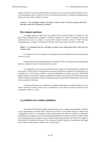 Administration réseau. IV : Troubleshooting et sécurité
59 / 69
nombre de ﬁchiers. Ils peuvent ainsi travailler en commun sur ceux-ci sans se soucier des droits d’accès.
La correspondance entre le numéro de GID, le mot de passe du groupe et les utilisateurs appartenant ce
groupe est précise dans le ﬁchier /etc/group.
install:*:63:cassagne,eudes,laforgue,richier,jean,nicollin,lenne,martinet,
santana,challier,delaunay,rouverol
Des comptes spéciaux
Le compte superuser, appelé aussi root, permet l’accès à tous les ﬁchiers. Ce compte est celui
partir duquel l’administrateur conﬁgure et contrôle le système et le réseau. Un group est réservé aux
personnes ayant accès à ce compte, il a pour GID 0 et porte souvent le nom de "wheel". On peut
comprendre que ce compte soit la première cible des intrus qui essaient d’accéder à ce privilège.
wheel:*:0:cassagne,waille,laforgue,richier,root,eudes,martinet,challier,de
launay,jean
Le compte UUCP, est un compte lié à un programme que nous détaillerons plus tard du point de
vue de la scurité.
Chaque démon est un utilisateur particulier, il possède un UID. Les démons sont des programmes
lancés au moment du boot, ils sont souvent des serveurs.
La commande «su» est celle qui permet de devenir super-user. Elle demande une validation de
mot de passe. UNIX system V n’admet qu’un mot de passe pour devenir superuser, ceci oblige donc une
circulation d’un mot de passe sensible ce qui peut compromettre la sécurité du réseau. UNIX BSD
propose chaque root de devenir superuser en utilisant son propre mot de passe. SU rend compte de toute
tentative de login erronée dans le ﬁchier /usr/adm/messages ce qui permet à l’administrateur d’être averti
de toute tentative d’intrusion.
La protection passe par une surveillance, les administrateurs doivent scruter les ﬁchiers clés et les
ﬁchiers relevant les erreurs comme celui vu précédement, ou les ﬁchiers où toutes le actions ont été
enregistrées comme /etc/wtmp.
Le problème des comptes publiques
On comprend l’utilité des comptes de démonstration ou les comptes à usage publique. Toutefois
ceux-ci représentent une brêche dans la sécurité d’un système. Une solution consiste à imposer une
conﬁguration restrictive. Un interperteur shell restrictif permet de réduire le nombre de commandes
accessibles par ces comptes et une sortie automatique du shell lors de tentatives illicites. Le ﬁchier .proﬁle
de ce compte permet de le conﬁgurer en précisant les terminaux qui permettent de d’utiliser ce compte, le
shell restrictif, l’interdiction des ports. Cette solution est toutefois fragile car un utilisateur déjà loggé
sous un autre compte pourra y accéder avec un shell normal.
 