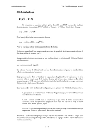 Administration réseau. IV : Troubleshooting et sécurité
61 / 69
IV-2.4 Applications
UUCP et UUX
Ce programme est le premier utilitaire qui fut disponible sous UNIX pour que des machines
distantes puissent communiquer. UUCP est Unix to Unix copy et UUX est Unix to Unix eXecute.
uucp /file imag!/file
Pour la copie d’un ﬁchier sur une machine distante
uucp ensisun!/file imag!/file
Pour la copie de ﬁchier entre deux machines distantes.
Soulignons que en Cshell ! est une commande permettant de rappeler la dernière commande exécutée, il
faut donc préciser le caractére par !.
Uux permet d’exécuter une commande sur une machine distante en lui précisant le ﬁchier qu’elle doit
prendre en entrée.
uux -system!commande<inputﬁle
Les ordres et l’adresse du ﬁchier d’entrée sont tout d’abord stockés dans un Spooler en attendant d’être
effectivement executés sur la machine.
Le programme uucico (Unix to Unix Copy in copy out) est chargé de relever le login du uucp et de le
comparer celui du compte uucp de la machine distante qui se trouve dans /etc/passwd. Le ﬁchier
exécutable uucp est SUID uucp (nom de l’utilisateur particulier) ceci limite l’accès au compte uucp et aux
ﬁchiers world writable ou world readable.
Dans la version 2, il existe des ﬁchiers de conﬁguration, on en retiendra trois : USERFILE, l.cmds et l.sys.
L.sys : contient les coordonnées des machines et des personnes qui peuvent accéder au service
uucp d’une machine distante.
L.cmds : contient le PATH local au compte uucp ce qui permet de limiter les exécutables
accessibles, suivit des applications qui peuvent avoir accès aux services de uucp, on inclut
souvent rmail, rnews, lpr, who, ﬁnger ...
USERFILE : spéciﬁe les répertoires qui peuvent être ouverts par uucp, si la machine distante doit
rappeler son identité et quels ﬁchiers peuvent être transférés.
Précautions : ces ﬁchiers sont a protéger pour que personne puisse les lire à part le root. Le compte uucp
doit contenir le moins de répertoires possibles, il faut donner un login par machine distante et limiter les
commandes utilisables.
 