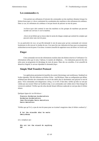 Administration réseau. IV : Troubleshooting et sécurité
62 / 69
Les commandes rx
Unix permet aux utilisateurs d’exécuter des commandes sur des machines distantes lorsque les
ﬁchiers hosts.equiv et .rhosts contiennent les coordonnées des machines et des utilisateurs de conﬁance.
Dans ce cas, les utilisateurs de conﬁance n’ont pas besoin de préciser un mot de passe.
/etc/hosts.equiv doit contenir le nom des machines ou des groupes de machines qui peuvent
accéder aux services rx sur la machine.
.rhosts est un ﬁchier qui se trouve dans la racine de chaque compte qui contient les comptes qui
peuvent entrer sans mot de passe.
Le cas particulier de rexec est qu’elle demande le mot de passe pour qu’une commande soit exécute
localement et elle renvoie le résultat du test. Ceci peut être une indication de base pour un programme
recherchant un mot de passe. Il est donc vivement conseillé de supprimer rexec du ﬁchier /etc/inetd.conf.
Finger
Cette commande renvoie des informations stockées dans des ﬁchiers réservés à l’utilisateur. Ces
informations telles que le nom, l’adresse, le numéro de téléphone, ... Ces indications peuvent être très
utiles pour un programme de décriptage de mots de passe. Dans des cas sensibles, il est conseillé de
désactiver ﬁngerd, le serveur répondant la demande ﬁnger.
Simple Mail Transfert Protocol
Les applications permettant de transférer du courier électronique sont nombreuses. Sendmail est
la plus répendue. Elle fait référence un ﬁchier d’alias : /usr/lib/aliases. Dans sa conﬁguration par défaut,
sendmail peut dérouler des commandes ou ouvrir des shells chez le destinataire sans préciser le mot de
passe. Trois commandes sont dangereuses: debug, wiz et kill, il faut donc vériﬁer qu’elles ne sont pas
valides par une session Telnet sur localhost smtp. si ces commandes sont valides alors il faut changer de
version de sendmail. Vériﬁer que des alias decode faisant référence uudecode ne sont pas dans le ﬁchier
aliases.
Quelques lignes de /usr/lib/aliases :
Francois.Borderies:borderie@isis
Borderies:borderie@isis
Jean-Christophe.Denis:denis@isis
Denis:denis@isis
Vériﬁer que qu’il n’y a pas de mot de passe pour un éventuel «magicien» dans le ﬁchier sendmail.cf :
# let the wizarddo what he wants
OWstir68ods
est a remplacer par :
#do not let the wizard do anything
OW*
 