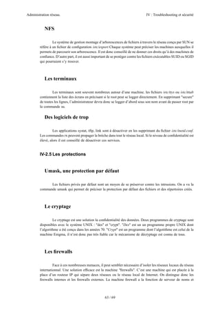 Administration réseau. IV : Troubleshooting et sécurité
63 / 69
NFS
Le système de gestion montage d’arborescences de ﬁchiers à travers le réseau conçu par SUN se
réfère à un ﬁchier de conﬁguration /etc/export Chaque système peut préciser les machines auxquelles il
permets de parcourir son arborescence. Il est donc conseillé de ne donner ces droits qu’à des machines de
conﬁance. D’autre part, il est aussi important de se protéger contre les ﬁchiers exécutables SUID ou SGID
qui pourraient s’y trouver.
Les terminaux
Les terminaux sont souvent nombreux autour d’une machine. les ﬁchiers /etc/ttys ou /etc/tttab
contiennent la liste des écrans en précisant si le root peut se logger directement. En supprimant "secure"
de toutes les lignes, l’administrateur devra donc se logger d’abord sous son nom avant de passer root par
la commande su.
Des logiciels de trop
Les applications systat, tftp, link sont à désactiver en les supprimant du ﬁchier /etc/inetd.conf.
Les commandes rx peuvent propager la brèche dans tout le réseau local. Si le niveau de conﬁdentialité est
élevé, alors il est conseillé de désactiver ces services.
IV-2.5 Les protections
Umask, une protection par défaut
Les ﬁchiers privés par défaut sont un moyen de se préserver contre les intrusions. On a vu la
commande umask qui permet de préciser la protection par défaut des ﬁchiers et des répertoires créés.
Le cryptage
Le cryptage est une solution la conﬁdentialité des données. Deux programmes de cryptage sont
disponibles avec le système UNIX : "des" et "crypt". "Des" est un un programme propre UNIX dont
l’algorithme a été conçu dans les années 70. "Crypt" est un programme dont l’algotithme est celui de la
machine Enigma, il n’est donc pas très ﬁable car le mécanisme de décryptage est connu de tous.
Les ﬁrewalls
Face à ces nombreuses menaces, il peut sembler nécessaire d’isoler les réseaux locaux du réseau
internationnal. Une solution efﬁcace est la machine "ﬁrewalls". C’est une machine qui est placée à la
place d’un routeur IP qui sépare deux réseaux ou le réseau local de Internet. On distingue donc les
ﬁrewalls internes et les ﬁrewalls externes. La machine ﬁrewall a la fonction de serveur de noms et
 