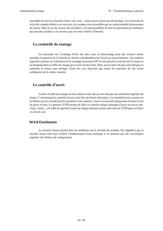 Administration réseau. IV : Troubleshooting et sécurité
64 / 69
rassemble les services Internet (Telnet, ftp, mail,...) pour tout le réseau qu’elle protège. Ceci nécessite de
créer des comptes dédiés à ces services, ces comptes sont accessibles par un certain nombre de personnes
du réseau. Dans le cas de secteur très sensibles, c’est une possibilité de trier les personnes de conﬁances
qui peuvent accéder à ces services qui ont tout l’intérêt d’Internet.
Le crontrôle de routage
Les ﬁrewalls ont l’avantage d’être très sûrs, mais le désavantage pour des secteurs moins
sensibles la question de la sécurité de limiter considérablement l’accès au réseau Internet. Une solution
logicielle consiste en l’utilisation d’un avantage du protocol IP. Un site peut être isolé de tout le réseau en
ne désignant dans sa table de routage qu’un seul site de sortie. Donc aucun autre site que celui désigné ne
connaîtra le réseau ainsi protégé. Toute fois ceci nécessite que toutes les machines du site soient
conﬁgurées de la même manière.
Le contrôle d’accès
Limiter la table de routage est une solution mais elle ne convient pas une utilisation régulière du
réseau. C’est pourquoi le contrôle d’accès peut être une bonne alternative. Le contrôled’accès consiste en
un ﬁchier qui est consulté par les machines et les routeurs, l’accès est accordé uniquement lorsque le mot
de passe est bon. Le daemon TCPD permet de faire ce contrôle chaque demande d’accès un server (ftp,
rlogin, Telnet,...) Il sufﬁt de spéciﬁer le path de chaque daemon comme tant celui de TCPD dans le ﬁchier
/etc/inetd.conf.
IV-2.6 Conclusion
La sécurité réseau rejoind dans de nombreux cas la sécurité du système. On rappellera que la
sécurité réseau tient tout d’abord l’établissement d’une politique et se poursuit par une surveillance
régulière des ﬁchiers de conﬁguration.
 
