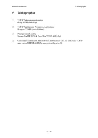 Administration réseau. V : Bibliographie
65 / 69
V Bibliographie
[1] TCP/IP Network administration
Graig HUNT (O’Reilly).
[2] TCP/IP Architecture, Protocoles, Applications
Douglas COMER (Inter-éditions).
[3] Practical Unix Security
Simson GARFINKEL & Gene SPAFFORD (O’Reilly).
[4] Conseil de Sécurité sur l’Administration de Machines Unix sur un Réseau TCP/IP
Jean-Luc ARCHIMBAUD (ftp anonyme sur ftp.urec.fr).
 