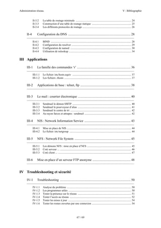 Administration réseau. V : Bibliographie
67 / 69
II-3.2 La table de routage minimale .................................................................................. 24
II-3.3 Construction d’une table de routage statique .......................................................... 25
II-3.4 Les différents protocoles de routage ........................................................................ 26
II-4 Configuration du DNS ............................................................................. 28
—————————————————————————————————
II-4.1 BIND ....................................................................................................................... 28
II-4.2 Configuration du resolver ........................................................................................ 29
II-4.3 Configuration de named .......................................................................................... 30
II-4.4 Utilisation de nslookup ............................................................................................ 34
III Applications
III-1 La famille des commandes ‘r’ .................................................................. 36
—————————————————————————————————
III-1.1 Le fichier /etc/hosts.equiv ....................................................................................... 37
III-1.2 Les fichiers .rhosts ................................................................................................... 37
III-2 Applications de base : telnet, ftp .............................................................. 38
—————————————————————————————————
III-3 Le mail : courrier électronique ................................................................. 40
—————————————————————————————————
III-3.1 Sendmail le démon SMTP ....................................................................................... 40
III-3.2 Sendmail le pourvoyeur d’alias ............................................................................... 41
III-3.3 Sendmail le centre de tri .......................................................................................... 42
III-3.4 Au rayon farces et attrapes : sendmail ..................................................................... 42
III-4 NIS : Network Information Service ......................................................... 43
—————————————————————————————————
III-4.1 Mise en place de NIS ............................................................................................... 44
III-4.2 Le fichier /etc/netgroup ........................................................................................... 44
III-5 NFS : Network File System ..................................................................... 45
—————————————————————————————————
III-5.1 Les démons NFS : mise en place d’NFS ................................................................. 45
III-5.2 Coté serveur ... ......................................................................................................... 46
III-5.3 Coté client ... ............................................................................................................ 47
III-6 Mise en place d’un serveur FTP anonyme ............................................... 48
—————————————————————————————————
IV Troubleshooting et sécurité
IV-1 Troubleshooting ....................................................................................... 50
—————————————————————————————————
IV-1.1 Analyse du problème ............................................................................................... 50
IV-1.2 Les programmes utiles ............................................................................................. 50
IV-1.3 Tester la présence sur le réseau ............................................................................... 51
IV-1.4 Tester l’accès au réseau ........................................................................................... 52
IV-1.5 Tester les mises à jour ............................................................................................. 54
IV-1.6 Tester les routes ouvertes par une connexion .......................................................... 54
 