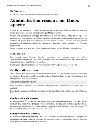Administration réseau sous Linux/Samba 10
Références
[1] http://us1.samba.org/samba/docs/man/manpages-3/smb.conf.5.html
Administration réseau sous Linux/
Apache
Apache est un serveur HTTP libre. Un serveur HTTP permet d'héberger des sites web qui
seront accessibles avec un navigateur tel que Mozilla Firefox.
Un site web peut fournir tout type de contenu (des fichiers textes, HTML, Flash, zip…). Ce
contenu peut être statique (le serveur transmet un fichier au navigateur) ou dynamique (le
contenu est généré par un programme exécuté par le serveur). Les sites web contiennent
généralement plusieurs types de documents, certains étant statiques et d'autres
dynamiques.
Nous traiterons ici d'Apache 2.2 sur un système Debian (et ses dérivés, comme Ubuntu).
Fichiers log
Par défaut sous Debian, Apache enregistre les erreurs dans le fichier
/var/log/apache2/error.log. Quand quelque chose ne fonctionne pas, ce fichier fournit
souvent des pistes pour trouver la solution.
Il enregistre également toutes les requêtes dans /var/log/apache2/access.log.
Configuration de base
Sous Debian, Apache se lance automatiquement lorsqu'on l'installe et à chaque démarrage
du système. Lorsqu'on modifie sa configuration, il faut lui faire prendre connaissance des
changements avec la commande
/etc/init.d/apache2 reload
Pour l'arrêter, le lancer ou le relancer on utilisera la même commande avec stop, start ou
restart.
Pour d'autres systèmes il faudra consulter la documentation du système ou celle d'Apache
[1]
.
Configuration du serveur
La configuration
[2]
du serveur se trouve dans /etc/apache2/apache2.conf. Ce fichier
contient des instructions Include
[3]
qui permettent de déplacer certaines parties de la
configuration dans d'autres fichiers. Debian utilise cette fonctionnalité pour les modules
[4]
(comme PHP) et la gestion des serveurs virtuels
[5]
:
Configuration des modules
Le répertoire /etc/apache2/mods-available contient les modules installés. Le répertoire
/etc/apache2/mods-enabled contient les modules activés. Les modules activés sont des
liens symboliques vers les modules installés.
 