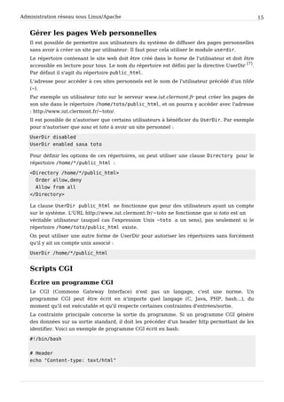 Administration réseau sous Linux/Apache 15
Gérer les pages Web personnelles
Il est possible de permettre aux utilisateurs du système de diffuser des pages personnelles
sans avoir à créer un site par utilisateur. Il faut pour cela utiliser le module userdir.
Le répertoire contenant le site web doit être créé dans le home de l'utilisateur et doit être
accessible en lecture pour tous. Le nom du répertoire est défini par la directive UserDir
[7]
.
Par défaut il s'agit du répertoire public_html.
L'adresse pour accéder à ces sites personnels est le nom de l'utilisateur précédé d'un tilde
(~).
Par exemple un utilisateur toto sur le serveur www.iut.clermont.fr peut créer les pages de
son site dans le répertoire /home/toto/public_html, et on pourra y accéder avec l'adresse
: http://www.iut.clermont.fr/~toto/.
Il est possible de n'autoriser que certains utilisateurs à bénéficier du UserDir. Par exemple
pour n'autoriser que sasa et toto à avoir un site personnel :
UserDir disabled
UserDir enabled sasa toto
Pour définir les options de ces répertoires, on peut utiliser une clause Directory pour le
répertoire /home/*/public_html :
<Directory /home/*/public_html>
Order allow,deny
Allow from all
</Directory>
La clause UserDir public_html ne fonctionne que pour des utilisateurs ayant un compte
sur le système. L'URL http://www.iut.clermont.fr/~toto ne fonctionne que si toto est un
véritable utilisateur (auquel cas l'expression Unix ~toto a un sens), pas seulement si le
répertoire /home/toto/public_html existe.
On peut utiliser une autre forme de UserDir pour autoriser les répertoires sans forcément
qu'il y ait un compte unix associé :
UserDir /home/*/public_html
Scripts CGI
Écrire un programme CGI
Le CGI (Commone Gateway Interface) n'est pas un langage, c'est une norme. Un
programme CGI peut être écrit en n'importe quel langage (C, Java, PHP, bash...), du
moment qu'il est exécutable et qu'il respecte certaines contraintes d'entrées/sortie.
La contrainte principale concerne la sortie du programme. Si un programme CGI génère
des données sur sa sortie standard, il doit les précéder d'un header http permettant de les
identifier. Voici un exemple de programme CGI écrit en bash:
#!/bin/bash
# Header
echo "Content-type: text/html"
 