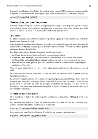Administration réseau sous Linux/Apache 17
En cas de modification d'un fichier de configuration, comme PHP fonctionne comme module
d'Apache, il faut redémarrer Apache pour qu'il réinitialise PHP par la lecture de php.ini.
/etc/init.d/apache2 restart
Protection par mot de passe
Il existe une beaucoup de solutions pour protéger un site par mot de passe. Apache fournit
une solution simple pour protéger un répertoire et ses sous-répertoires. Il faut pour cela
utiliser le fichier .htaccess et maintenir un fichier de mots de passe.
.htaccess
Le fichier .htaccess doit se trouver dans le répertoire à protéger. On placera dans ce fichier
la définition des restrictions.
Il est impératif que la modification des paramètres d'authentification soit autorisée dans la
configuration d'Apache. Il faut que la directive AllowOverride
[14]
d'un répertoire parent
contienne l'option AuthConfig.
Les directives à placer dans le .htaccess sont les suivantes :
• AuthType basic, type d'authentification communément adopté
• AuthName "Mon message", affichera le texte comme invite dans la boîte de dialogue
• AuthUserFile /etc/apache2/my_passwd, indique où vont se trouver les mots de passe
• Require valid-user, précise qu'il faut un compte dans le fichier de mots de passe pour
accéder au répertoire
On peut aussi utiliser Require user toto sasa pour n'autoriser que les comptes toto et
sasa.
Le type d'authentification basic fait circuler les mots de passe en clair. Il existe d'autres
types plus sécurisés.
La première requête adressée à ce répertoire protégé provoquera l'affichage d'une boîte de
dialogue par laquelle l'utilisateur devra s'identifier (nom et mot de passe). Si le mot de
passe saisi est invalide, la boite de dialogue s'affichera de nouveau. S'il est valide, le
navigateur l'enregistre et ne le demandera plus. Il faudra relancer le navigateur pour qu'il
le demande de nouveau.
Fichier de mots de passe
Pour maintenir le fichier de mots de passe on utilisera la commande htpasswd (voir page
de man).
Par exemple pour créer le fichier de mots de passe /etc/apache2/default-passwd avec
comme 1er utilisateur toto, on utilisera la commande
htpasswd -c /etc/apache2/my_passwd toto
Pour ajouter ou modifier un utilisateur à un fichier de mots de passe existant :
htpasswd /etc/apache2/my_passwd sasa
 