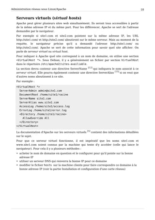 Administration réseau sous Linux/Apache 18
Serveurs virtuels (virtual hosts)
Apache peut gérer plusieurs sites web simultanément. Ils seront tous accessibles à partir
de la même adresse IP et du même port. Pour les différencer, Apache se sert de l'adresse
demandée par le navigateur.
Par exemple si site1.com et site2.com pointent sur la même adresse IP, les URL
http://site1.com/ et http://site2.com/ aboutiront sur le même serveur. Mais au moment de la
requète, le navigateur précise qu'il a demandé l'adresse http://site1.com/ ou
http://site2.com/. Apache se sert de cette information pour savoir quel site afficher. On
parle de serveur virtuel ou virtual host.
Pour indiquer à Apache quel site correspond à un nom de domaine, on utilise une section
<VirtualHost *>. Sous Debian, il y a généralement un fichier par section VirtualHost
dans le répertoire /etc/apache2/sites-availiable.
La section devra contenir une directive ServerName
[12]
qui indiquera le nom associé à ce
serveur virtuel. Elle pourra également contenir une directive ServerAlias
[15]
si on veut que
d'autres noms aboutissent à ce site.
Par exemple :
<VirtualHost *>
ServerAdmin admin@site1.com
DocumentRoot /home/site1/racine
ServerName site1.com
ServerAlias www.site1.com
AccessLog /home/site1/access.log
ErrorLog /home/site1/error.log
<Directory /home/site1/racine>
AllowOverride All
</Directory>
</VirtualHost>
La documentation d'Apache sur les serveurs virtuels
[5]
contient des informations détaillées
sur le sujet.
Pour que ce serveur virtuel fonctionne, il est impératif que les noms site1.com et
www.site1.com soient connus par la machine qui tente d'y accéder (celle qui lance le
navigateur). Pour cela il y a plusieurs méthodes :
• acheter le nom de domaine en question et le configurer pour qu'il pointe sur la bonne
adresse IP
• utiliser un serveur DNS qui renverra la bonne IP pour ce domaine
• modifier le fichier hosts sur la machine cliente pour faire correspondre ce domaine à la
bonne adresse IP (voir la partie Installation et configuration d'une carte réseau)
 