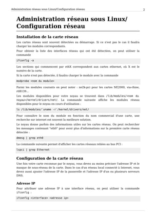 Administration réseau sous Linux/Configuration réseau 2
Administration réseau sous Linux/
Configuration réseau
Installation de la carte réseau
Les cartes réseau sont souvent détectées au démarrage. Si ce n'est pas le cas il faudra
charger les modules correspondants.
Pour obtenir la liste des interfaces réseau qui ont été détectées, on peut utiliser la
commande
ifconfig -a
Les sections qui commencent par ethX correspondent aux cartes ethernet, où X est le
numéro de la carte.
Si la carte n'est pas détectée, il faudra charger le module avec la commande
modprobe <nom du module>
Parmi les modules courants on peut noter : ne2k-pci pour les cartes NE2000, via-rhine,
rtl8139...
Les modules disponibles pour votre noyau se trouvent dans /lib/modules/<nom du
noyau>/kernel/drivers/net/. La commande suivante affiche les modules réseau
disponibles pour le noyau en cours d'utilisation :
ls /lib/modules/`uname -r`/kernel/drivers/net/
Pour connaître le nom du module en fonction du nom commercial d'une carte, une
recherche sur internet est souvent la meilleure solution.
Le noyau donne parfois des informations utiles sur les cartes réseau. On peut rechercher
les messages contenant "eth0" pour avoir plus d'informations sur la première carte réseau
détectée :
dmesg | grep eth0
La commande suivante permet d'afficher les cartes réseaux reliées au bus PCI :
lspci | grep Ethernet
Configuration de la carte réseau
Une fois votre carte reconnue par le noyau, vous devez au moins préciser l'adresse IP et le
masque de sous-réseau de la carte. Dans le cas d'un réseau local connecté à Internet, vous
devez aussi ajouter l'adresse IP de la passerelle et l'adresse IP d'un ou plusieurs serveurs
DNS.
Adresse IP
Pour attribuer une adresse IP à une interface réseau, on peut utiliser la commande
ifconfig :
ifconfig <interface> <adresse ip>
 