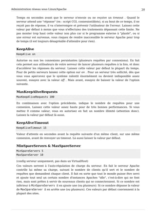 Administration réseau sous Linux/Apache 20
Temps en secondes avant que le serveur n'envoie ou ne reçoive un timeout . Quand le
serveur attend une "réponse" (ex : script CGI, connexionldots), si au bout de ce temps, il ne
reçoit pas de réponse, il va s'interrompre et prévenir l'utilisateur de l'erreur. Laissez cette
valeur par défaut à moins que vous n'effectuiez des traitements dépassant cette limite. Ne
pas monter trop haut cette valeur non plus car si le programme externe à "planté", ou si
une erreur est survenue, vous risquez de rendre inaccessible le serveur Apache pour trop
de temps (il est toujours désagréable d'attendre pour rien).
KeepAlive
KeepAlive on
Autorise ou non les connexions persistantes (plusieurs requêtes par connexions). En fait
cela permet aux utilisateurs de votre serveur de lancer plusieurs requêtes à la fois, et donc
d'accélérer les réponses du serveur. Laissez cette valeur par défaut la plupart du temps.
Pour de petits serveurs laissez cette option sur on . Pour un serveur très sollicité, dès que
vous vous apercevez que le système ralentit énormément ou devient indisponible assez
souvent, essayez avec la valeur off . Mais avant, essayez de baisser la valeur de l'option
suivante.
MaxKeepAliveRequests
MaxKeepAliveRequests 100
En combinaison avec l'option précédente, indique le nombre de requêtes pour une
connexion. Laissez cette valeur assez haute pour de très bonnes performances. Si vous
mettez 0 comme valeur, vous en autorisez en fait un nombre illimité (attention donc).
Laissez la valeur par défaut là aussi.
KeepAliveTimeout
KeepAliveTimeout 15
Valeur d'attente en secondes avant la requête suivante d'un même client, sur une même
connexion, avant de renvoyer un timeout. Là aussi laisser la valeur par défaut.
MinSpareServers & MaxSpareServer
MinSpareServers 5
MaxSpareServer 10
(config serveur uniquement, pas dans un VirtualHost)
Ces valeurs servent à l'auto-régulation de charge du serveur. En fait le serveur Apache
contrôle lui même sa charge, suivant le nombre de clients qu'il sert et le nombre de
requêtes que demandent chaque client. Il fait en sorte que tout le monde puisse être servi
et ajoute tout seul un certain nombre d'instances Apaches "idle", c'est-à-dire qui ne font
rien, mais sont prêtes à servir de nouveaux clients qui se connecteraient. Si ce nombre est
inférieur à MinSpareServers il en ajoute une (ou plusieurs). Si ce nombre dépasse la valeur
de MaxSpareServer il en arrête une (ou plusieurs). Ces valeurs par défaut conviennent à la
plupart des sites.
 