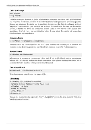 Administration réseau sous Linux/Apache 22
User & Group
User nobody
Group nobody
Une fois le serveur démarré, il serait dangereux de lui laisser les droits root pour répondre
aux requêtes. Il est donc possible de modifier l'utiliseur et le groupe du processus pour lui
donner un minimum de droits sur la machine du serveur. (En fait si quelqu'un arrive à
"exploiter" votre serveur, par exemple s'il arrive a faire exécuter du code par le serveur
Apache, il hérite des droits du serveur lui même. Donc si c'est nobody il n'a aucun droit
spécifique. Si c'est root ou un utilisateur réel, il aura alors des droits lui permettant
d'endommager votre système.)
ServerAdmin
ServerAdmin root@localhost.domainname
Adresse e-mail de l'administrateur du site. Cette adresse est affichée par le serveur par
exemple en cas d'erreur, pour que les utilisateurs puissent en avertir l'administrateur.
ServerName
ServerName www.domainname
Adresse que le serveur va renvoyer au client web. Il est préférable de mettre une adresse
résolue par DNS au lieu du nom de la machine réelle, pour que les visiteurs ne voient pas le
nom réel de votre machine (utile pour la sécurité aussi).
DocumentRoot
DocumentRoot /var/lib/apache/htdocs
Répertoire racine ou se trouve vos pages Web.
Directory
<Directory /var/lib/apache/htdocs>
Options Indexes FollowSymlinks Multiviews
AllowOverride None
Order allow,deny
Allow from all
</Directory>
Change les paramètres du repertoire /var/lib/apache/htdocs. On peut placer à l'intérieur
les directives suivantes :
 