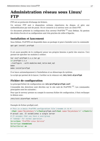 Administration réseau sous Linux/FTP 27
Administration réseau sous Linux/
FTP
FTP est un protocole d'échange de fichiers.
Un serveur FTP met à disposition certains répertoires du disque, et gère une
authentification par mot de passe. On se connecte à ce serveur avec un client FTP.
Ce document présente la configuration d'un serveur ProFTPd
[1]
sous Debian. Sa gestion
des droits d'accès et sa configuration sont très proches de celles d'Apache.
Installation et lancement
Sous Debian, ProFTPD est disponible dans un package et peut s'installer avec la commande
apt-get install proftpd
Il est aussi possible de le configurer poour ses propres besoins à partir des sources. Ceci
permet de spécifier les modules à utiliser.
tar zxvf proftpd-1.x.x.tar.gz
cd proftpd-1.x.x
./configure --with-modules=mod_ratio:mod_sql
make
make installproftpd
Il se lance automatiquement à l'installation et au démarrage du système.
Le script qui permet de le lancer, l'arrêter ou le relancer est /etc/init.d/proftpd.
Fichier de configuration
Le principal fichier de configuration est /etc/proftpd/proftpd.conf.
L'ensemble des directives sont décrites sur le site web de ProFTPD
[2]
. Les commandes
principales sont les suivantes :
Pour que le serveur prenne en compte le nouveau fichier de configuration, il faut recharger
le démon avec:
/etc/init.d/proftpd restart
Exemple de fichier proftpd.conf:
# This is a basic ProFTPD configuration file (rename it to #
<font name="DejaVuSans">’</font>proftpd.conf<font name="DejaVuSans">’ </font>for
# actual use. It establishes a single server
# It assumes that you have a user/group
# "nobody" for normal operation.
ServerName "ProFTPd Linux Service"
ServerType standalone
DefaultServer on
 
