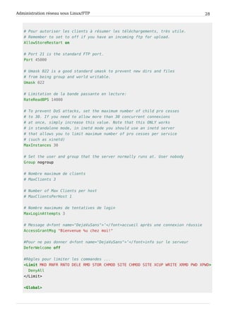 Administration réseau sous Linux/FTP 28
# Pour autoriser les clients à résumer les téléchargements, très utile.
# Remember to set to off if you have an incoming ftp for upload.
AllowStoreRestart on
# Port 21 is the standard FTP port.
Port 45000
# Umask 022 is a good standard umask to prevent new dirs and files
# from being group and world writable.
Umask 022
# Limitation de la bande passante en lecture:
RateReadBPS 14000
# To prevent DoS attacks, set the maximum number of child pro cesses
# to 30. If you need to allow more than 30 concurrent connexions
# at once, simply increase this value. Note that this ONLY works
# in standalone mode, in inetd mode you should use an inetd server
# that allows you to limit maximum number of pro cesses per service
# (such as xinetd)
MaxInstances 30
# Set the user and group that the server normally runs at. User nobody
Group nogroup
# Nombre maximum de clients
# MaxClients 3
# Number of Max Clients per host
# MaxClientsPerHost 1
# Nombre maximums de tentatives de login
MaxLoginAttempts 3
# Message d<font name="DejaVuSans">’</font>accueil après une connexion réussie
AccessGrantMsg "Bienvenue %u chez moi!"
#Pour ne pas donner d<font name="DejaVuSans">’</font>info sur le serveur
DeferWelcome off
#Règles pour limiter les commandes ...
<Limit MKD RNFR RNTO DELE RMD STOR CHMOD SITE CHMOD SITE XCUP WRITE XRMD PWD XPWD>
DenyAll
</Limit>
<Global>
 
