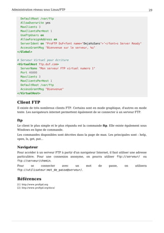 Administration réseau sous Linux/FTP 29
DefaultRoot /var/ftp
AllowOverwrite yes
MaxClients 3
MaxClientsPerHost 1
UseFtpUsers on
AllowForeignAddress on
ServerIdent on "ProFTP DuF<font name="DejaVuSans">’</font>s Server Ready"
AccessGrantMsg "Bienvenue sur le serveur, %u"
</Global>
# Serveur Virtuel pour écriture
<VirtualHost ftp.duf.com>
ServerName "Mon serveur FTP virtuel numero 1"
Port 46000
Maxclients 3
MaxClientsPerHost 1
DefaultRoot /var/ftp
AccessGrantMsg "Bienvenue"
</VirtualHost>
Client FTP
Il existe de très nombreux clients FTP. Certains sont en mode graphique, d'autres en mode
texte. Les navigateurs internet permettent également de se connecter à un serveur FTP.
ftp
Le client le plus simple et le plus répandu est la commande ftp. Elle existe également sous
Windows en ligne de commande.
Les commandes disponibles sont décrites dans la page de man. Les principales sont : help,
open, ls, get, put...
Navigateur
Pour accéder à un serveur FTP à partir d'un navigateur Internet, il faut utiliser une adresse
particulière. Pour une connexion anonyme, on pourra utiliser ftp://serveur/ ou
ftp://serveur/chemin.
Pour se connecter avec un mot de passe, on utilisera
ftp://utilisateur:mot_de_passe@serveur/.
Références
[1] http://www.proftpd.org
[2] http://www.proftpd.org/docs/
 
