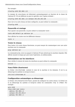 Administration réseau sous Linux/Configuration réseau 3
Par exemple :
ifconfig eth0 192.168.1.12
Le masque de sous-réseau est déterminé automatiquement en fonction de la classe de
l'adresse IP. S'il est différent on peut le spécifier avec l'option netmask :
ifconfig eth0 192.168.1.12 netmask 255.255.255.128
Pour voir si la carte réseau est bien configurée, on peut utiliser la commande :
ifconfig eth0
Passerelle et routage
Pour ajouter une passerelle, on peut utiliser la commande route :
route add default gw <adresse ip>
Pour afficher les routes vers les différents réseaux :
route -n
Tester le réseau
Pour tester si la carte réseau fonctionne, on peut essayer de communiquer avec une autre
machine avec la commande
ping <adresse ip>
La commande ping envoi un paquet à l'adresse IP puis attend que la machine réponde. Elle
affiche ensuite le temps qu'a pris toute l'opération, en millisecondes.
Informations sur les interfaces
Pour vérifier le statuts de toutes les interfaces on peut utiliser la commande
netstat -i
Nom d'hôte (hostname)
Le fichier /etc/hostname contient le nom de la machine et du domaine. Il est lu au
démarrage du système ou lorsqu'on lance :
/etc/init.d/hostname.sh
Configuration automatique au démarrage
Le fichier /etc/network/interfaces permet de configurer les cartes réseau. Ce fichier est
lu au démarrage du système et lorsqu'on utilise les commandes ifup et ifdown. Par
exemple :
auto eth0
iface eth0 inet static
address 192.168.1.2
netmask 255.255.255.0
gateway 192.168.1.1
 