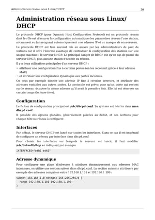 Administration réseau sous Linux/DHCP 30
Administration réseau sous Linux/
DHCP
Le protocole DHCP (pour Dynamic Host Configuration Protocol) est un protocole réseau
dont le rôle est d'assurer la configuration automatique des paramètres réseau d'une station,
notamment en lui assignant automatiquement une adresse IP et un masque de sous-réseau.
Le protocole DHCP est très souvent mis en œuvre par les administrateurs de parc de
stations car il offre l'énorme avantage de centraliser la configuration des stations sur une
unique machine : le serveur DHCP. Le principal danger de DHCP est qu'en cas de panne du
serveur DHCP, plus aucune station n'accède au réseau.
Il y a deux utilisations principales d'un serveur DHCP :
• attribuer une configuration fixe à certains postes (on les reconnaît grâce à leur adresse
MAC)
• et attribuer une configuration dynamique aux postes inconnus.
On peut par exemple donner une adresse IP fixe à certains serveurs, et attribuer des
adresses variables aux autres postes. Le protocole est prévu pour qu'un poste qui revient
sur le réseau récupère la même adresse qu'il avait la première fois. Elle lui est réservée un
certain temps (le lease time).
Configuration
Le fichier de configuration principal est /etc/dhcpd.conf. Sa syntaxe est décrite dans man
dhcpd.conf.
Il possède des options globales, généralement placées au début, et des sections pour
chaque hôte ou réseau à configurer.
Interfaces
Par défaut, le serveur DHCP est lancé sur toutes les interfaces. Dans ce cas il est impératif
de configurer un réseau par interface dans dhcpd.conf.
Pour choisir les interfaces sur lesquels le serveur est lancé, il faut modifier
/etc/default/dhcp en indiquant par exemple
INTERFACES="eth1 eth2"
Adresse dynamique
Pour configurer une plage d'adresses à attribuer dynamiquement aux adresses MAC
inconnues, on utilise une section subnet dans dhcpd.conf. La section suivante attribuera par
exemple des adresses comprises entre 192.168.1.101 et 192.168.1.199 :
subnet 192.168.1.0 netmask 255.255.255.0 {
range 192.168.1.101 192.168.1.199;
}
 