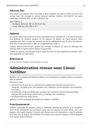 Administration réseau sous Linux/DHCP 31
Adresse fixe
Pour donne une adresse fixe à un poste, il faut connaître son adresse MAC et écrire une
section host. Par exemple la section suivante attribue l'adresse 192.168.0.47 au poste
cobalt dont l'adresse MAC est 00:13:d4:bd:b7:9a :
host cobalt {
hardware ethernet 00:13:d4:bd:b7:9a;
fixed-address 192.168.0.47;
}
Options
Le serveur DHCP peut fournir d'autres informations que l'adresse IP. Ces options peuvent
être définies de manière globale en les plaçant en dehors de toute section. Elles
s'appliqueront alors à toutes les sections qui ne les redéfinissent pas. Si elles sont placées
dans une section particulière, elles ne s'appliquent qu'à celle-ci.
L'option domain-name-servers permet par exemple d'indiquer au poste les adresses des
serveurs DNS. L'option routers indique la passerelle.
Toutes les options sont décrites dans la page de man. On peut également consulter cette
documentation sur internet[1].
Références
[1] http://www.linuxmanpages.com/man5/dhcpd.conf.5.php
Administration réseau sous Linux/
Netfilter
Netfilter est un module qui permet de filtrer et de manipuler les paquets réseau qui passent
dans le système.
Il fournit à Linux :
• des fonctions de pare-feu et notamment le contrôle des machines qui peuvent se
connecter, sur quels ports, de l’extérieur vers l’intérieur, ou de l’intérieur vers l’extérieur
du réseau ;
• de traduction d'adresse (NAT) pour partager une connexion internet (masquerading),
masquer des machines du réseau local, ou rediriger des connexions ;
• et d'historisation du trafic réseau.
iptables est la commande qui permet de configurer Netfilter.
Fonctionnement
Netfilter intercepte les paquets réseau à différents endroits du système (à la réception,
avant de les transmettre aux processus, avant des les envoyer à la carte réseau, etc.). Les
paquets interceptés passent à travers des chaînes qui vont déterminer ce que le système
doit faire avec le paquet. En modifiant ces chaines on va pouvoir bloquer certains paquets
et en laisser passer d'autres.
 