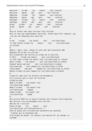Administration réseau sous Linux/TCP Wrapper 38
#discard stream tcp nowait root internal
#discard dgram udp wait root internal
#daytime stream tcp nowait root internal
#daytime dgram udp wait root internal
#chargen stream tcp nowait root internal
#chargen dgram udp wait root internal
#time stream tcp nowait root internal
#time dgram udp wait root internal
#
#ftp et telnet sont deux services très utilisés.
#Ils ne sont pas spécialement sécurisés. telnet peut être remplacé par
ssh qui est beaucoup plus sécurisé.
#
# ftp stream tcp nowait root /usr/sbin/tcpd
in.ftpd telnet stream tcp nowait root /usr/sbin/tcpd
in.telnetd
#
#Shell, login, exec, comsat et talk sont des protocoles BSD.
#Essayez de ne pas les utiliser.
#Ils présentent des failles au niveau de la sécurité.
# shell stream tcp nowait root /usr/sbin/tcpd
in.rshd login stream tcp nowait root /usr/sbin/tcpd in.rlogind
#exec stream tcp nowait root /usr/sbin/tcpd in.rexecd
#comsat dgram udp wait root /usr/sbin/tcpd in.comsat
talk gram udp wait nobody.tty /usr/sbin/tcpd in.talkd
ntalk dgram udp wait nobody.tty /usr/sbin/tcpd in.ntalkd
#dtalk stream tcp wait nobody.tty /usr/sbin/tcpd in.dtalkd
#
# pop3 et imap sont les serveurs de messagerie.
# A n'activer que si vous les utilisez.
# Oubliez pop2
#pop-2 stream tcp nowait root
/usr/sbin/tcpd ipop2d
#pop-3 stream tcp nowait root
/usr/sbin/tcpd ipop3d
#imap stream tcp nowait root
/usr/sbin/tcpd imapd
#
#Le service UUCP est un moyen d'envoyer des fichiers entre machines.
#Ce service n'est pratiquement plus utilisé.
#Evitez de l'utiliser.
#uucp stream tcp nowait uucp
/usr/sbin/tcpd /usr/lib/uucp/uucico -l
#ftp et bootp sont utilisés pour permettre aux machines
clientes qui ne disposent pas
# de disque de booter, de recevoir une adresse IP, de charger le
système.
 