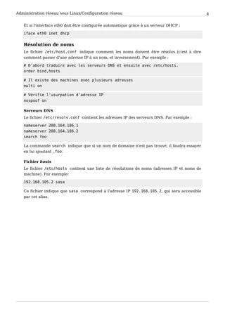 Administration réseau sous Linux/Configuration réseau 4
Et si l'interface eth0 doit être configurée automatique grâce à un serveur DHCP :
iface eth0 inet dhcp
Résolution de noms
Le fichier /etc/host.conf indique comment les noms doivent être résolus (c'est à dire
comment passer d'une adresse IP à un nom, et inversement). Par exemple :
# D'abord traduire avec les serveurs DNS et ensuite avec /etc/hosts.
order bind,hosts
# Il existe des machines avec plusieurs adresses
multi on
# Vérifie l'usurpation d'adresse IP
nospoof on
Serveurs DNS
Le fichier /etc/resolv.conf contient les adresses IP des serveurs DNS. Par exemple :
nameserver 208.164.186.1
nameserver 208.164.186.2
search foo
La commande search indique que si un nom de domaine n'est pas trouvé, il faudra essayer
en lui ajoutant .foo.
Fichier hosts
Le fichier /etc/hosts contient une liste de résolutions de noms (adresses IP et noms de
machine). Par exemple:
192.168.105.2 sasa
Ce fichier indique que sasa correspond à l'adresse IP 192.168.105.2, qui sera accessible
par cet alias.
 