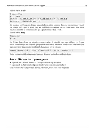 Administration réseau sous Linux/TCP Wrapper 40
fichier hosts.allow
# hosts.allow
ALL : LOCAL
in.ftpd : 192.168.0.,10.194.168.0/255.255.255.0, 192.168.1.1
in.telnetd : .iut.u-clermont1.fr
On autorise tout les ports depuis un accès local, et on autorise ftp pour les machines venant
du réseau 192.168.0.0, ainsi que les machines du réseau 10.194.168.0 avec une autre
notation et enfin la seule machine qui a pour adresse 192.168.1.1
fichier hosts.deny
#hosts.deny
ALL:ALL
Le fichier hosts.deny est simple à comprendre, il interdit tout par défaut. Le fichier
hosts.allow indique les services que je veux autoriser (Le nom du service doit être identique
au nom qui se trouve dans inetd.conf). la syntaxe est la suivante :
deamon[,deamon,...] : client[,client,...] [ : option : option ...]
Cette syntaxe est identique dans les deux fichiers, hosts.allow et hosts.deny.
Les utilitaires de tcp wrappers
• tcpdchk -av : permet de voir la configuration de tcp wrappers
• tcpdmatch in.ftpd localhost pour simuler une connexion sur in.ftpd
voir aussi xinetd un équivalent de tcp_wrappers, mais avec plus d'options.
 