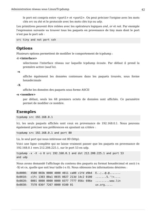 Administration réseau sous Linux/Tcpdump 42
le port est compris entre <port1> et <port2>. On peut préciser l'origine avec les mots
clés src ou dst et le protocole avec les mots clés tcp ou udp.
Les primitives peuvent être reliées avec les opérateurs logiques and, or et not. Par exemple
l'expression suivante va trouver tous les paquets en provenance de tiny mais dont le port
n'est pas le port ssh :
src tiny and not port ssh
Options
Plusieurs options permettent de modifier le comportement de tcpdump :
-i <interface>
sélectionne l'interface réseau sur laquelle tcpdump écoute. Par défaut il prend la
première active (sauf lo).
-x
affiche également les données contenues dans les paquets trouvés, sous forme
hexadécimale
-X
affiche les données des paquets sous forme ASCII
-s <nombre>
par défaut, seuls les 68 premiers octets de données sont affichés. Ce paramètre
permet de modifier ce nombre.
Exemples
tcpdump src 192.168.0.1
Ici, les seuls paquets affichés sont ceux en provenance de 192.168.0.1. Nous pouvons
également préciser nos préférences en ajoutant un critère :
tcpdump src 192.168.0.1 and port 80
Là, le seul port qui nous intéresse est 80 (http).
Voici une ligne complète qui ne laisse vraiment passer que les paquets en provenance de
192.168.0.1 vers 212.208.225.1, sur le port 53 en udp.
tcpdump -x -X -s 0 src 192.168.0.1 and dst 212.208.225.1 and port 53
and udp
Nous avons demandé l'affichage du contenu des paquets au format hexadécimal et ascii (-x
-X) et ce, quelle que soit leur taille (-s 0). Nous obtenons les informations désirées :
0x0000: 4500 003b 0000 4000 4011 ca00 c1fd d9b4 E..;..@.@.......
0x0010: c1fc 1303 80a1 0035 0027 213d 14c2 0100 .......5.'!=....
0x0020: 0001 0000 0000 0000 0377 7777 056c 696e .........www.lin
0x0030: 7578 036f 7267 0000 0100 01 ux.org.....
 
