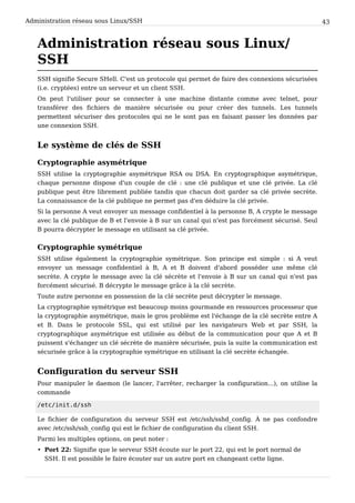 Administration réseau sous Linux/SSH 43
Administration réseau sous Linux/
SSH
SSH signifie Secure SHell. C'est un protocole qui permet de faire des connexions sécurisées
(i.e. cryptées) entre un serveur et un client SSH.
On peut l'utiliser pour se connecter à une machine distante comme avec telnet, pour
transférer des fichiers de manière sécurisée ou pour créer des tunnels. Les tunnels
permettent sécuriser des protocoles qui ne le sont pas en faisant passer les données par
une connexion SSH.
Le système de clés de SSH
Cryptographie asymétrique
SSH utilise la cryptographie asymétrique RSA ou DSA. En cryptographique asymétrique,
chaque personne dispose d'un couple de clé : une clé publique et une clé privée. La clé
publique peut être librement publiée tandis que chacun doit garder sa clé privée secrète.
La connaissance de la clé publique ne permet pas d'en déduire la clé privée.
Si la personne A veut envoyer un message confidentiel à la personne B, A crypte le message
avec la clé publique de B et l'envoie à B sur un canal qui n'est pas forcément sécurisé. Seul
B pourra décrypter le message en utilisant sa clé privée.
Cryptographie symétrique
SSH utilise également la cryptographie symétrique. Son principe est simple : si A veut
envoyer un message confidentiel à B, A et B doivent d'abord posséder une même clé
secrète. A crypte le message avec la clé sécrète et l'envoie à B sur un canal qui n'est pas
forcément sécurisé. B décrypte le message grâce à la clé secrète.
Toute autre personne en possession de la clé secrète peut décrypter le message.
La cryptographie symétrique est beaucoup moins gourmande en ressources processeur que
la cryptographie asymétrique, mais le gros problème est l'échange de la clé secrète entre A
et B. Dans le protocole SSL, qui est utilisé par les navigateurs Web et par SSH, la
cryptographique asymétrique est utilisée au début de la communication pour que A et B
puissent s'échanger un clé sécrète de manière sécurisée, puis la suite la communication est
sécurisée grâce à la cryptographie symétrique en utilisant la clé secrète échangée.
Configuration du serveur SSH
Pour manipuler le daemon (le lancer, l'arrêter, recharger la configuration...), on utilise la
commande
/etc/init.d/ssh
Le fichier de configuration du serveur SSH est /etc/ssh/sshd_config. À ne pas confondre
avec /etc/ssh/ssh_config qui est le fichier de configuration du client SSH.
Parmi les multiples options, on peut noter :
• Port 22: Signifie que le serveur SSH écoute sur le port 22, qui est le port normal de
SSH. Il est possible le faire écouter sur un autre port en changeant cette ligne.
 