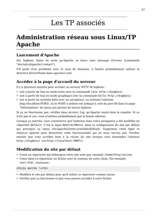 47
Les TP associés
Administration réseau sous Linux/TP
Apache
Lancement d'Apache
Sur bigboss, faites en sorte qu'Apache se lance sans message d'erreur (commande
"/etc/init.d/apache2 restart").
S'il parle d'un problème avec le nom de domaine, il faudra probablement utiliser la
directive ServerName dans apache2.conf.
Accéder à la page d'accueil du serveur
Il y a plusieurs moyens pour accéder au serveur HTTP de bigboss :
• soit à partir de tiny en mode texte avec la commande lynx http://bigboss/
• soit à partir de tiny en mode graphique avec la commande dillo http://bigboss/
• soit à partir du système hôte avec un navigateur, en utilisant l'adresse
http://localhost:PORT/, où le PORT à utiliser est indiqué à coté du port 80 dans la page
"Informations" du menu qui permet de lancer bigboss
Si ça ne fonctionne pas, vérifiez dans access.log qu'Apache reçoit bien la requête. Si ce
n'est pas le cas, vous n'utilisez probablement pas la bonne adresse.
Lorsque ça marche, vous constaterez que l'adresse dans votre navigateur a été modifiée en
/apache2-default. C'est la ligne RedirectMatch dans la configuration du site par défaut
qui provoque ça (dans /etc/apache2/sites-available/default). Supprimez cette ligne et
relancez Apache pour désactiver cette fonctionnalité qui ne nous servira pas. Vérifiez
ensuite que vous accédez bien à la racine du site lorsque vous demandez l'adresse
http://bigboss/ (ou http://localhost:PORT/).
Modification du site par défaut
• Créez un répertoire qui hébergera votre site web (par exemple /home/http/racine)
• Créez dans ce répertoire un fichier avec le contenu de votre choix. Par exemple
test.html contenant :
<h1>Ça marche !</h1>
• Modifiez le site par défaut pour qu'il utilise ce répertoire comme racine
• Vérifiez que ça fonctionne et que vous pouvez accéder à votre fichier
 