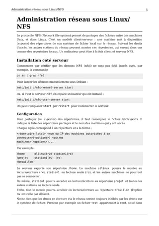 Administration réseau sous Linux/NFS 5
Administration réseau sous Linux/
NFS
Le protocole NFS (Network file system) permet de partager des fichiers entre des machines
Unix, et donc Linux. C'est un modèle client-serveur : une machine met à disposition
(exporte) des répertoires de son système de fichier local sur le réseau. Suivant les droits
d'accès, les autres stations du réseau peuvent monter ces répertoires, qui seront alors vus
comme des répertoires locaux. Un ordinateur peut être à la fois client et serveur NFS.
Installation coté serveur
Commencer par vérifier que les demons NFS (nfsd) ne sont pas déjà lancés avec, par
exemple, la commande
ps ax | grep nfsd
Pour lancer les démons manuellement sous Debian :
/etc/init.d/nfs-kernel-server start
ou, si c'est le serveur NFS en espace utilisateur qui est installé :
/etc/init.d/nfs-user-server start
On peut remplacer start par restart pour redémarrer le serveur.
Configuration
Pour partager (ou exporter) des répertoires, il faut renseigner le fichier /etc/exports. Il
indique la liste des répertoires partagés et le nom des machines qui y ont accès.
Chaque ligne correspond à un répertoire et a la forme :
<répertoire local> <nom ou IP des machines autorisées à se
connecter>(<options>) <autres
machines>(<options>)...
Par exemple :
/home ollinux(rw) station1(ro)
/projet station1(rw) (ro)
/brouillon
Le serveur exporte son répertoire /home. La machine ollinux pourra le monter en
lecture/écriture (rw), station1 en lecture seule (ro), et les autres machines ne pourront
pas se connecter.
De même, station1 pourra accéder en lecture/écriture au répertoire projet et toutes les
autres stations en lecture seule.
Enfin, tout le monde pourra accéder en lecture/écriture au répertoire brouillon (l'option
rw est celle par défaut).
Notez bien que les droits en écriture via le réseau seront toujours inhibés par les droits sur
le système de fichier. Prenons par exemple un fichier test appartenant à root, situé dans
 