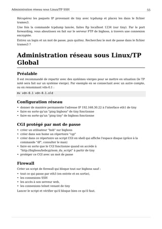 Administration réseau sous Linux/TP SSH 55
Récupérez les paquets IP provenant de tiny avec tcpdump et placez les dans le fichier
trames3.
Une fois la commande tcpdump lancée, faites ftp localhost 1234 (sur tiny). Par le port
forwarding, vous aboutissez en fait sur le serveur FTP de bigboss, à travers une connexion
encryptée.
Entrez un login et un mot de passe, puis quittez. Recherchez le mot de passe dans le fichier
trames3 ?
Administration réseau sous Linux/TP
Global
Préalable
Il est recommandé de repartir avec des systèmes vierges pour se mettre en situation (le TP
noté sera fait sur un système vierge). Par exemple en se connectant avec un autre compte,
ou en renommant vdn-0.1 :
mv vdn-0.1 vdn-0.1.old
Configuration réseau
• donner de manière permanente l'adresse IP 192.168.30.22 à l'interface eth1 de tiny
• faire en sorte qu'un "ping bigboss" de tiny fonctionne
• faire en sorte qu'un "ping tiny" de bigboss fonctionne
CGI protégé par mot de passe
• créer un utilisateur "bob" sur bigboss
• créer dans son home un répertoire "cgi"
• créer dans ce répertoire un script CGI en shell qui affiche l'espace disque (grâce à la
commande "df", consulter le man)
• faire en sorte que le CGI fonctionne quand on accède à
"http://bigboss/bobcgi/nom_du_script" à partir de tiny
• protéger ce CGI avec un mot de passe
Firewall
Créer un script de firewall qui bloque tout sur bigboss sauf :
• tout ce qui passe par eth3 (en entrée et en sortie),
• les connexions SSH
• les accès à son serveur web,
• les connexions telnet venant de tiny
Lancer le script et vérifier qu'il bloque bien ce qu'il faut.
 