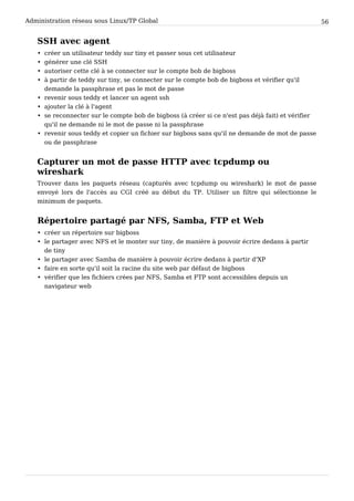 Administration réseau sous Linux/TP Global 56
SSH avec agent
• créer un utilisateur teddy sur tiny et passer sous cet utilisateur
• générer une clé SSH
• autoriser cette clé à se connecter sur le compte bob de bigboss
• à partir de teddy sur tiny, se connecter sur le compte bob de bigboss et vérifier qu'il
demande la passphrase et pas le mot de passe
• revenir sous teddy et lancer un agent ssh
• ajouter la clé à l'agent
• se reconnecter sur le compte bob de bigboss (à créer si ce n'est pas déjà fait) et vérifier
qu'il ne demande ni le mot de passe ni la passphrase
• revenir sous teddy et copier un fichier sur bigboss sans qu'il ne demande de mot de passe
ou de passphrase
Capturer un mot de passe HTTP avec tcpdump ou
wireshark
Trouver dans les paquets réseau (capturés avec tcpdump ou wireshark) le mot de passe
envoyé lors de l'accès au CGI créé au début du TP. Utiliser un filtre qui sélectionne le
minimum de paquets.
Répertoire partagé par NFS, Samba, FTP et Web
• créer un répertoire sur bigboss
• le partager avec NFS et le monter sur tiny, de manière à pouvoir écrire dedans à partir
de tiny
• le partager avec Samba de manière à pouvoir écrire dedans à partir d'XP
• faire en sorte qu'il soit la racine du site web par défaut de bigboss
• vérifier que les fichiers crées par NFS, Samba et FTP sont accessibles depuis un
navigateur web
 