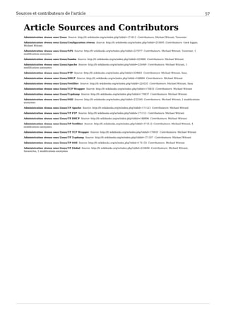 Sources et contributeurs de l'article 57
Article Sources and Contributors
Administration réseau sous Linux  Source: http://fr.wikibooks.org/w/index.php?oldid=171613  Contributeurs: Michael Witrant, Tavernier
Administration réseau sous Linux/Configuration réseau  Source: http://fr.wikibooks.org/w/index.php?oldid=233695  Contributeurs: Geek hippie,
Michael Witrant
Administration réseau sous Linux/NFS  Source: http://fr.wikibooks.org/w/index.php?oldid=227077  Contributeurs: Michael Witrant, Tavernier, 1
modifications anonymes
Administration réseau sous Linux/Samba  Source: http://fr.wikibooks.org/w/index.php?oldid=223888  Contributeurs: Michael Witrant
Administration réseau sous Linux/Apache  Source: http://fr.wikibooks.org/w/index.php?oldid=235469  Contributeurs: Michael Witrant, 1
modifications anonymes
Administration réseau sous Linux/FTP  Source: http://fr.wikibooks.org/w/index.php?oldid=229661  Contributeurs: Michael Witrant, Sasa
Administration réseau sous Linux/DHCP  Source: http://fr.wikibooks.org/w/index.php?oldid=168884  Contributeurs: Michael Witrant
Administration réseau sous Linux/Netfilter  Source: http://fr.wikibooks.org/w/index.php?oldid=224535  Contributeurs: Michael Witrant, Sasa
Administration réseau sous Linux/TCP Wrapper  Source: http://fr.wikibooks.org/w/index.php?oldid=170833  Contributeurs: Michael Witrant
Administration réseau sous Linux/Tcpdump  Source: http://fr.wikibooks.org/w/index.php?oldid=170837  Contributeurs: Michael Witrant
Administration réseau sous Linux/SSH  Source: http://fr.wikibooks.org/w/index.php?oldid=232340  Contributeurs: Michael Witrant, 1 modifications
anonymes
Administration réseau sous Linux/TP Apache  Source: http://fr.wikibooks.org/w/index.php?oldid=171123  Contributeurs: Michael Witrant
Administration réseau sous Linux/TP FTP  Source: http://fr.wikibooks.org/w/index.php?oldid=171113  Contributeurs: Michael Witrant
Administration réseau sous Linux/TP DHCP  Source: http://fr.wikibooks.org/w/index.php?oldid=168896  Contributeurs: Michael Witrant
Administration réseau sous Linux/TP Netfilter  Source: http://fr.wikibooks.org/w/index.php?oldid=171112  Contributeurs: Michael Witrant, 4
modifications anonymes
Administration réseau sous Linux/TP TCP Wrapper  Source: http://fr.wikibooks.org/w/index.php?oldid=170835  Contributeurs: Michael Witrant
Administration réseau sous Linux/TP Tcpdump  Source: http://fr.wikibooks.org/w/index.php?oldid=171107  Contributeurs: Michael Witrant
Administration réseau sous Linux/TP SSH  Source: http://fr.wikibooks.org/w/index.php?oldid=171133  Contributeurs: Michael Witrant
Administration réseau sous Linux/TP Global  Source: http://fr.wikibooks.org/w/index.php?oldid=233694  Contributeurs: Michael Witrant,
Savant-fou, 1 modifications anonymes
 