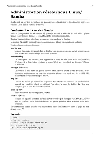 Administration réseau sous Linux/Samba 7
Administration réseau sous Linux/
Samba
Samba est un service permettant de partager des répertoires et imprimantes entre des
stations Linux et des stations Windows.
Configuration du service Samba
Pour la configuration de ce service le principal fichier à modifier est smb.conf qui se
trouve généralement dans /etc ou /etc/samba selon la distribution.
Il existe également des interfaces graphiques pour configurer Samba.
La section [global] contient les options communes à tous les répertoires partagés.
Voici quelques options utilisables :
workgroup
Le nom du groupe de travail. Les ordinateurs du même groupe de travail se retrouvent
côte à côte dans le voisinnage réseau de Windows.
server string
La description du serveur, qui apparaitra à coté de son nom dans l'explorateur
Windows. Si la description contient le terme %h, il sera remplacé par le nom d'hôte de
la machine.
encrypt passwords
Détermine si les mots de passe doivent être cryptés avant d'être transmis. C'est
fortement recommandé et tous les systèmes Windows à partir de 98 et NT4 SP3
utilisent cette fonctionnalité par défaut.
log file
Le nom du fichier qui contiendra le journal des activités du serveur. On peut avoir un
journal par machine client en utilisant %m dans le nom du fichier. Le %m sera
remplacé par le nom de la machine client.
max log size
Taille maximale du fichier journal, en Kio.
socket options
Indique les options à mettre sur les sockets comme par exemple TCP_NODELAY pour
que le système envoi immédiatement les petits paquets sans attendre d'en avoir
plusieurs.
De nombreuses autres options sont disponibles. Elles sont détaillées dans la page de man
de smb.conf
[1]
Exemple
[global]
workgroup = maison
server string = Serveur Samba sur %h
encrypt passwords = true
log file = /var/log/samba/log.%m
 