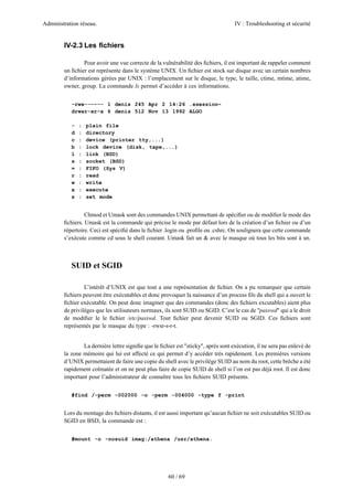 Administration réseau.                                                             IV : Troubleshooting et sécurité


        IV-2.3 Les ﬁchiers

                Pour avoir une vue correcte de la vulnérabilité des ﬁchiers, il est important de rappeler comment
        un ﬁchier est représente dans le système UNIX. Un ﬁchier est stock sur disque avec un certain nombres
        d’informations gérées par UNIX : l’emplacement sur le disque, le type, le taille, ctime, mtime, atime,
        owner, group. La commande ls permet d’accéder à ces informations.


           -rwx------ 1 denis 245 Apr 2 14:26 .xsession~
           drwxr-xr-x 6 denis 512 Nov 13 1992 ALGO

           -   :   plain file
           d   :   directory
           c   :   device (printer tty,...)
           b   :   lock device (disk, tape,...)
           l   :   link (BSD)
           s   :   socket (BSD)
           =   :   FIFO (Sys V)
           r   :   read
           w   :   write
           x   :   execute
           s   :   set mode


                 Chmod et Umask sont des commandes UNIX permettant de spéciﬁer ou de modiﬁer le mode des
        ﬁchiers. Umask est la commande qui précise le mode par défaut lors de la création d’un ﬁchier ou d’un
        répertoire. Ceci est spéciﬁé dans le ﬁchier .login ou .proﬁle ou .cshrc. On soulignera que cette commande
        s’exécute comme cd sous le shell courant. Umask fait un & avec le masque où tous les bits sont à un.



           SUID et SGID

                 L’intérêt d’UNIX est que tout a une représentation de ﬁchier. On a pu remarquer que certain
        ﬁchiers peuvent être exécutables et donc provoquer la naissance d’un process ﬁls du shell qui a ouvert le
        ﬁchier exécutable. On peut donc imaginer que des commandes (donc des ﬁchiers excutables) aient plus
        de privilèges que les utilisateurs normaux, ils sont SUID ou SGID. C’est le cas de "passwd" qui a le droit
        de modiﬁer le le ﬁchier /etc/passwd. Tout ﬁchier peut devenir SUID ou SGID. Ces ﬁchiers sont
        représentés par le masque du type : -rwsr-s-r-t.


                La dernière lettre signiﬁe que le ﬁchier est "sticky", après sont exécution, il ne sera pas enlevé de
        la zone mémoire qui lui est affecté ce qui permet d’y accéder très rapidement. Les premières versions
        d’UNIX permettaient de faire une copie du shell avec le privilège SUID au nom du root, cette brêche a été
        rapidement colmatée et on ne peut plus faire de copie SUID de shell si l’on est pas déjà root. Il est donc
        important pour l’administrateur de connaître tous les ﬁchiers SUID présents.


           #find /-perm -002000 -o -perm -004000 -type f -print


        Lors du montage des ﬁchiers distants, il est aussi important qu’aucun ﬁchier ne soit exécutables SUID ou
        SGID en BSD, la commande est :


           #mount -o -nosuid imag:/athena /usr/athena.




                                                      60 / 69
 