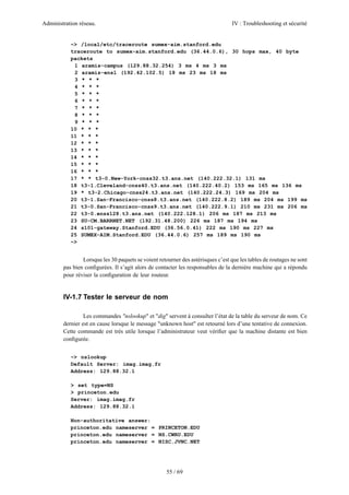 Administration réseau.                                                            IV : Troubleshooting et sécurité


           ~> /local/etc/traceroute sumex-aim.stanford.edu
           traceroute to sumex-aim.stanford.edu (36.44.0.6), 30 hops max, 40 byte
           packets
            1 aramis-campus (129.88.32.254) 3 ms 4 ms 3 ms
            2 aramis-ensl (192.42.102.5) 18 ms 23 ms 18 ms
            3 * * *
            4 * * *
            5 * * *
            6 * * *
            7 * * *
            8 * * *
            9 * * *
           10 * * *
           11 * * *
           12 * * *
           13 * * *
           14 * * *
           15 * * *
           16 * * *
           17 * * t3-0.New-York-cnss32.t3.ans.net (140.222.32.1) 131 ms
           18 t3-1.Cleveland-cnss40.t3.ans.net (140.222.40.2) 153 ms 165 ms 136 ms
           19 * t3-2.Chicago-cnss24.t3.ans.net (140.222.24.3) 169 ms 204 ms
           20 t3-1.San-Francisco-cnss8.t3.ans.net (140.222.8.2) 189 ms 204 ms 199 ms
           21 t3-0.San-Francisco-cnss9.t3.ans.net (140.222.9.1) 210 ms 231 ms 206 ms
           22 t3-0.enss128.t3.ans.net (140.222.128.1) 206 ms 187 ms 213 ms
           23 SU-CM.BARRNET.NET (192.31.48.200) 226 ms 187 ms 194 ms
           24 s101-gateway.Stanford.EDU (36.56.0.41) 222 ms 190 ms 227 ms
           25 SUMEX-AIM.Stanford.EDU (36.44.0.6) 257 ms 189 ms 190 ms
           ~>


                Lorsque les 30 paquets se voient retourner des astérisques c’est que les tables de routages ne sont
        pas bien conﬁgurées. Il s’agit alors de contacter les responsables de la dernière machine qui a répondu
        pour réviser la conﬁguration de leur routeur.


        IV-1.7 Tester le serveur de nom

                 Les commandes "nslookup" et "dig" servent à consulter l’état de la table du serveur de nom. Ce
        dernier est en cause lorsque le message "unknown host" est retourné lors d’une tentative de connexion.
        Cette commande est très utile lorsque l’administrateur veut vériﬁer que la machine distante est bien
        conﬁgurée.


           ~> nslookup
           Default Server: imag.imag.fr
           Address: 129.88.32.1

           > set type=NS
           > princeton.edu
           Server: imag.imag.fr
           Address: 129.88.32.1

           Non-authoritative answer:
           princeton.edu nameserver = PRINCETON.EDU
           princeton.edu nameserver = NS.CWRU.EDU
           princeton.edu nameserver = NISC.JVNC.NET




                                                     55 / 69
 