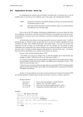 Administration réseau.                                                                            III : Applications


III-2   Applications de base : telnet, ftp

               La conﬁguration du système ayant été réalisée (/etc/inetd.conf), il ne devrait, pas y avoir de
        problème pour ce servir de ces deux utilitaires (sauf si leur usage a été volontairement restreint).


                • telnet         permet de se connecter a une machine distante qu’elle que soit son type, pour plus
                                 d’information utiliser le man.
                • ftp            permet de transférer des ﬁchiers entre des machines, même si ce sont des systèmes
                                 très différents (sous FTP faire help).


                  Pour ce qui est de FTP quelques informations complémentaires sont tout de même très utiles
        pour le débutant. Tout d’abord, il existe des serveurs FTP anonymes, cela signiﬁe que sur de tels serveurs
        il est possible de se connecter sous le nom d’utilisateur anonymous en donnant sa propre adresse en guise
        de password.
                 Le fait de donner votre adresse en tant que password n’est pas une contrainte stricte : il sufﬁt en
        général de taper un caractère @ dans la ligne pour que le serveur soit satisfait, cependant nous vous
        conseillons de mettre votre véritable adresse dans votre propre intérêt : avoir accès au serveurs FTP
        anonymes n’est pas un droit, c’est un privilège que l’on vous accorde, et il est normal (et même
        souhaitable) que le responsable d’un serveur anonyme soit au courant du public qu’il touche, de plus il
        peut arriver que l’on prenne un ﬁchier dangereux (bug désastreux, cheval de Troie, virus, ...) on ne peut
        alors être prévenu du problème qu’à condition d’avoir donner son adresse !
                Ensuite, il faut connaître quelques pièges d’FTP :
                • Tout ﬁchier qui n’est pas un ﬁchier texte, ne doit être transféré qu’en mode binaire (par
                exemple, un ﬁchier *.ZIP pour les PC ou un *.hqx pour les MAC ...)
                • A l’inverse, tout ﬁchier texte doit être transféré en mode ASCII car les marques de ﬁn de ligne,
                de ﬁn de ﬁchier, et même le jeux de caractère, sont différent d’un constructeur à l’autre ... FTP
                réalise la conversion pour vous !
                • Enﬁn, bien que l’on puisse utiliser des pipes dans les commandes d’FTP, il faut bien prendre
                garde de ne pas mettre de blanc entre le pipe et la commande qui le suit pour que FTP puisse
                l’interpréter correctement.


                De plus, il n’est pas inutile de savoir que l’on peut se procurer sur le réseau des variantes d’FTP
        qui sont plus pratiques d’emploi (essayer sur ftp.inria.fr dans /system/user le ﬁchier ncftp.tar.Z).


                Quelques adresses :
                        pilot.njin.net     =>    liste de serveurs anonymes : pub/ftp-list/ftp.list
                        ftp.inria.fr       =>    Sources, X11, TeX, GNU, Games, ...
                        tsx-11.mit.edu     =>    Linux (un Unix domaine public pour PC), GNUs, ...
                        nic.switch.ch      =>    Programmes domaines public pour PC, archives, ...


        Exemples :
           imag{10} ftp pilot.njin.net
           Connected to pilot.njin.net.
           220 pilot.njin.net FTP server ready.
           Name (pilot.njin.net:dupond): anonymous
           331 Guest login ok, send e-mail address as password.
           Password:
           230 Guest login ok, access restrictions apply.
           ftp> help



                                                      38 / 69
 