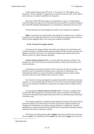 Administration réseau.                                                                           II : Configuration


                     La plus grande longueur pour RIP est de 15. Au dessus de 15, RIP suppose que la
                destination n’est pas joignable. En supposant que la meilleure route est la plus courte, RIP ne
                prend donc pas en compte les problèmes de congestion.


                     Inclus dans UNIX, RIP tourne grâce au routing daemon, routed. Le routing daemon
                construit les tables de routages avec les informations de mise à jour RIP. Les systèmes conﬁgurés
                pour traiter RIP échangent périodiquement ou sur demande ces informations de mise à jour.


                     D’autres protocoles ont été développés pour pallier à cette limitation de congestion.


                     Hello est un protocole qui utilise le délais1 pour décider de la meilleure route. Le délais est
                le temps que met un paquet pour aller de la source à la destination et revenir ensuite à la source.
                Hello n’est pas largement utilisé. On le trouve peu en dehors de NSFNET.


                         ii-3.4b. Protocole de routage extérieur


                      Les protocoles de routage extérieur sont utilisés pour échanger des informations entre
                système autonomes. Les informations de routage qui passent entre des systèmes autonomes sont
                appelées reachability information. Ces informations indiquent quels réseaux peuvent être
                atteints à travers un système autonome spéciﬁque.


                     Exterior Gateway Protocol (EGP) est le plus utilisé des protocoles extérieurs. Une
                passerelle qui utilise EGP annonce qu’elle peut atteindre les réseaux qui font partie de son
                système autonome.


                     Contrairement aux protocoles intérieurs, EGP n’essaie pas de choisir la meilleure route.
                EGP met à jour les informations de distance mais n’évalue pas ces informations. Ces
                informations de distance ne sont pas directement comparables parce que chaque système
                autonome utilise des critères différents pour évaluer ces valeurs.


                     Une structure de routage qui dépend d’un groupe de passerelles centralisées ne peut pas
                convenir à un accroissement rapide de Internet. C’est une des raisons pour lesquelles Internet
                tend vers une architecture distribuée ou un processus de routage tourne sur chaque système
                autonome.


                     Un autre protocole, Border Gateway Protocole (BGP) commence à remplacer EGP.
                Comme EGP, BGP échangent des informations entre systèmes autonomes mais BGP peut
                fournir plus d’informations pour chaque route et peut utiliser ces informations pour sélectionner
                la meilleure route.


                     Une remarque importante à se rappeler est que la plupart des systèmes ne font pas tourner de
                protocoles extérieurs. Ces protocoles ne sont utiles que pour des systèmes autonomes qui
                échangent des informations avec d’autres systèmes autonomes. La plupart des machines
                appartenant à un système autonome font tourner RIP. Seules les passerelles reliant deux systèmes
                autonomes font tourner un protocole extérieur.


                   EGP tourne soit comme processus séparé (egpup), soit comme partie du Gateway Routing
                Daemon (gated). Il est préférable d’utiliser gated. On utilise encore egpup car il est encore


    1. Round Trip Time



                                                     27 / 69
 