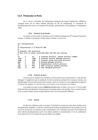 I-2.5 Protocoles et Ports

        Sur le réseau, l’ensemble des informations échangées provenant d’applications différentes
voyagent toutes sur un même médium physique, on fait du multiplexage. Le mécanisme de
demultiplexage doit savoir, à la réception des données, quel protocole il doit appliquer et l’application
ciblée.


               i-2.5a. Numéros de protocoles
       Ce numéro se trouve dans le troisième mot de l’entête du datagramme IP. Lorsque IP reçoit des
données, il identiﬁe le protocole à utiliser grâce au ﬁchier /etc/protocols.


cat /etc/protocols
#
# @(#)protocols 1.9 90/01/03 SMI
#
# Internet (IP) protocols
# This file is never consulted when the NIS are running
#
ip      0       IP      # internet protocol, pseudo protocol number
icmp    1       ICMP    # internet control message protocol
igmp    2       IGMP    # internet group multicast protocol
ggp     3       GGP     # gateway-gateway protocol
tcp     6       TCP     # transmission control protocol
pup     12      PUP     # PARC universal packet protocol
udp     17      UDP     # user datagram protocol




               i-2.5b. Numéros de ports
         Une fois que les données sont transmises au bon protocole de communication, il faut qu’elles
atteignent à l’application qui les demande. En fait, les processus utilisant des ressources réseaux sont
identiﬁés grâce à leur numéro de port qui est unique. Ainsi, tout comme il y-a une application au départ et
à l’arrivée des données, il existe un source port number et un destination port number.
        Les numéros de ports connus wellknown services dans le ﬁchier /etc/services. C’est le couple
(Protocole;Port) qui détermine l’acheminement des données dans votre machine. Ainsi, on peut très bien
avoir un même numéro de port assigné plusieurs fois avec des protocoles différents.




               i-2.5c. Sockets


          En plus des wellknown ports (voir page 12) facilitant la connecxion entre deux machines pour
des applications standards, il existe des numéros de ports alloués dynamiquement. Par exemple, lors d’un
telnet,à la connecxion, les machines source et destinataire vont s’échanger sur le port 23 les numéros de
ports (alloués dynamiquement) qu’ils vont utiliser pendant la communication. C’est la combinaison
d’une adresse IP et d’un numéro de port qui déﬁnie une socket.
 