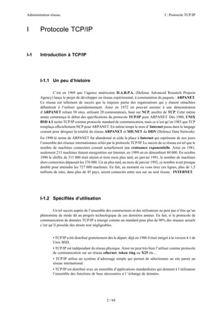 Administration réseau.                                                                          I : Protocole TCP/IP



I       Protocole TCP/IP


I-1     Introduction à TCP/IP




        I-1.1 Un peu d’histoire

                C’est en 1969 que l’agence américaine D.A.R.P.A. (Defense Advanced Research Projects
        Agency) lança le projet de développer un réseau expérimental, à commutation de paquets : ARPANET.
        Ce réseau eut tellement de succès que la majeure partie des organisations qui y étaient rattachées
        débutèrent à l’utiliser quotidiennement. Ainsi en 1972 on pouvait assister à une démonstration
        d’ARPANET reliant 50 sites, utilisant 20 commutateurs, basé sur NCP, ancêtre de TCP. Cette même
        année commença le début des spéciﬁcations du protocole TCP/IP pour ARPANET. Dés 1980, UNIX
        BSD 4.1 inclut TCP/IP comme protocole standard de communication, mais ce n’est qu’en 1983 que TCP
        remplaça ofﬁciellement NCP pour ARPANET. En même temps le nom d’ Internet passa dans le langage
        courant pour désigner la totalité du réseau ARPANET et MILNET du DDN (Defence Data Network).
        En 1990 le terme de ARPANET fut abandonné et céda la place à Internet qui représente de nos jours
        l’ensemble des réseaux internationaux reliés par le protocole TCP/IP. Le succès de ce réseau est tel que le
        nombre de machines connectées connaît actuellement une croissance exponentielle. Ainsi en 1981,
        seulement 213 machines étaient enregistrées sur Internet, en 1989 on en dénombrait 80 000. En octobre
        1990 le chiffre de 313 000 était atteint et trois mois plus tard, en janvier 1991, le nombre de machines
        alors connectées dépassait les 376 000. Un an plus tard, au mois de janvier 1992, ce nombre avait presque
        doublé pour atteindre les 727 000 machines. En fait, au moment ou vous lirez ces lignes, plus de 1,5
        millions de sites, dans plus de 45 pays, seront connectés entre eux sur un seul réseau : INTERNET.




        I-1.2 Spéciﬁtés d’utilisation

                 Un tel succès auprès de l’ensemble des constructeurs et des utilisateurs ne peut pas n’être qu’un
        phénomène de mode dû au progrès technologique de ces dernières années. En fait, si le protocole de
        communication de données TCP/IP a émergé comme un standard pour plus de 90% des réseaux actuels
        c’est qu’il possède des atouts non négligeables.


                • TCP/IP a été distribué gratuitement dés le départ, déjà en 1980 il était intégré à la version 4.1 de
                Unix BSD.
                • TCP/IP est indépendant du réseau physique. Ainsi on peut très bien l’utiliser comme protocole
                de communication sur un réseau ethernet, token ring ou X25 etc...
                • TCP/IP utilise un système d’adressage simple qui permet de sélectionner un site parmi un
                réseau international.
                • TCP/IP est distribué avec un ensemble d’applications standardisées qui donnent à l’utilisateur
                l’ensemble des fonctions de base nécessaires à l ‘échange de données.




                                                      2 / 69
 