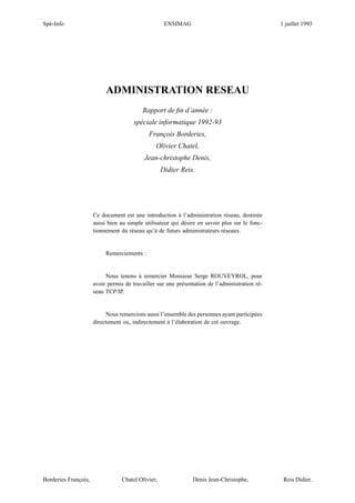 Spé-Info                                             ENSIMAG                                    1 juillet 1993




                           ADMINISTRATION RESEAU
                                          Rapport de ﬁn d’année :
                                       spéciale informatique 1992-93
                                             François Borderies,
                                                Olivier Chatel,
                                           Jean-christophe Denis,
                                                    Didier Reis.




                      Ce document est une introduction à l’administration réseau, destinée
                      aussi bien au simple utilisateur qui désire en savoir plus sur le fonc-
                      tionnement du réseau qu’à de futurs administrateurs réseaux.


                           Remerciements :


                           Nous tenons à remercier Monsieur Serge ROUVEYROL, pour
                      avoir permis de travailler sur une présentation de l’administration ré-
                      seau TCP/IP.


                           Nous remercions aussi l’ensemble des personnes ayant participées
                      directement ou, indirectement à l’élaboration de cet ouvrage.




Borderies François,               Chatel Olivier,              Denis Jean-Christophe,            Reis Didier.
 