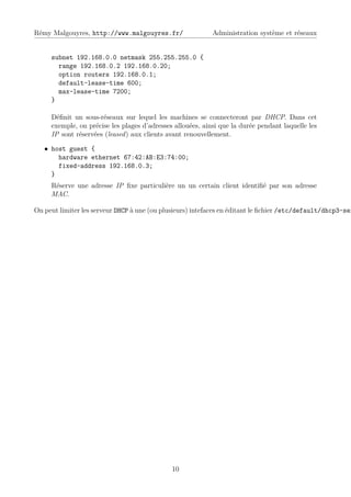Rémy Malgouyres, http://www.malgouyres.fr/                  Administration système et réseaux


     subnet 192.168.0.0 netmask 255.255.255.0 {
       range 192.168.0.2 192.168.0.20;
       option routers 192.168.0.1;
       default-lease-time 600;
       max-lease-time 7200;
     }

     Déﬁnit un sous-réseaux sur lequel les machines se connecteront par DHCP. Dans cet
     exemple, on précise les plages d’adresses allouées, ainsi que la durée pendant laquelle les
     IP sont réservées (leased) aux clients avant renouvellement.

   • host guest {
       hardware ethernet 67:42:AB:E3:74:00;
       fixed-address 192.168.0.3;
     }
     Réserve une adresse IP ﬁxe particulière un un certain client identiﬁé par son adresse
     MAC.

On peut limiter les serveur DHCP à une (ou plusieurs) intefaces en éditant le ﬁchier /etc/default/dhcp3-ser




                                              10
 