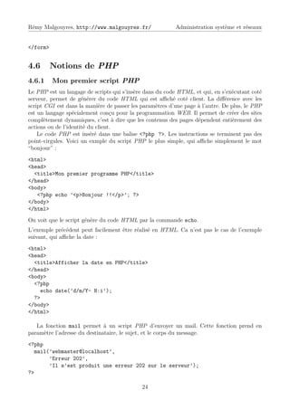 Rémy Malgouyres, http://www.malgouyres.fr/                Administration système et réseaux


</form>


4.6       Notions de PHP
4.6.1     Mon premier script PHP
Le PHP est un langage de scripts qui s’insère dans du code HTML, et qui, en s’exécutant coté
serveur, permet de générer du code HTML qui est aﬃché coté client. La diﬀérence avec les
script CGI est dans la manière de passer les paramètres d’une page à l’autre. De plus, le PHP
est un langage spécialement conçu pour la programmation WEB. Il permet de créer des sites
complètement dynamiques, c’est à dire que les contenus des pages dépendent entièrement des
actions ou de l’identité du client.
    Le code PHP est inséré dans une balise <?php ?>. Les instructions se terminent pas des
point-virgules. Voici un exmple du script PHP le plus simple, qui aﬃche simplement le mot
“bonjour” :
<html>
<head>
  <title>Mon premier programme PHP</title>
</head>
<body>
   <?php echo ’<p>Bonjour !!</p>’; ?>
</body>
</html>
On voit que le script génère du code HTML par la commande echo.
L’exemple précédent peut facilement être réalisé en HTML. Ca n’est pas le cas de l’exemple
suivant, qui aﬃche la date :
<html>
<head>
  <title>Afficher la date en PHP</title>
</head>
<body>
  <?php
    echo date(’d/m/Y- H:i’);
  ?>
</body>
</html>

   La fonction mail permet à un script PHP d’envoyer un mail. Cette fonction prend en
paramètre l’adresse du destinataire, le sujet, et le corps du message.
<?php
  mail(’webmaster@localhost’,
       ’Erreur 202’,
       ’Il s’est produit une erreur 202 sur le serveur’);
?>

                                             24
 