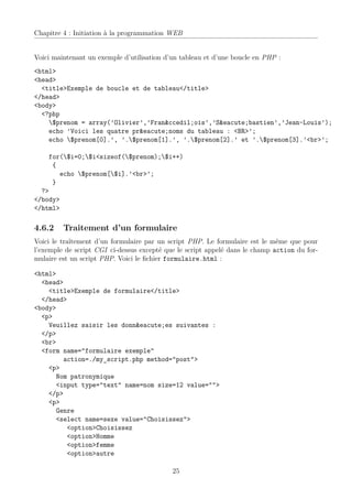 Chapitre 4 : Initiation à la programmation WEB


Voici maintenant un exemple d’utilisation d’un tableau et d’une boucle en PHP :
<html>
<head>
  <title>Exemple de boucle et de tableau</title>
</head>
<body>
  <?php
    $prenom = array(’Olivier’,’Fran&ccedil;ois’,’S&eacute;bastien’,’Jean-Louis’);
    echo ’Voici les quatre pr&eacute;noms du tableau : <BR>’;
    echo $prenom[0].’, ’.$prenom[1].’, ’.$prenom[2].’ et ’.$prenom[3].’<br>’;

    for($i=0;$i<sizeof($prenom);$i++)
     {
       echo $prenom[$i].’<br>’;
     }
  ?>
</body>
</html>

4.6.2    Traitement d’un formulaire
Voici le traîtement d’un formulaire par un script PHP. Le formulaire est le même que pour
l’exemple de script CGI ci-dessus excepté que le script appelé dans le champ action du for-
mulaire est un script PHP. Voici le ﬁchier formulaire.html :

<html>
  <head>
    <title>Exemple de formulaire</title>
  </head>
<body>
  <p>
    Veuillez saisir les donn&eacute;es suivantes :
  </p>
  <br>
  <form name="formulaire exemple"
        action=./my_script.php method="post">
    <p>
      Nom patronymique
      <input type="text" name=nom size=12 value="">
    </p>
    <p>
      Genre
      <select name=sexe value="Choisissez">
         <option>Choisissez
         <option>Homme
         <option>femme
         <option>autre

                                            25
 