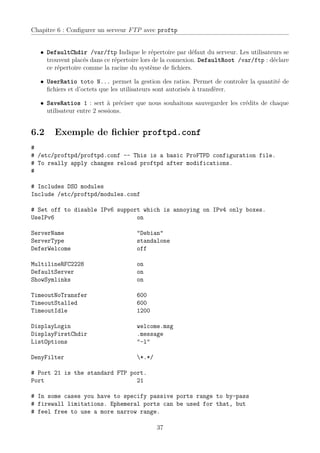 Chapitre 6 : Conﬁgurer un serveur FTP avec proftp


   • DefaultChdir /var/ftp Indique le répertoire par défaut du serveur. Les utilisateurs se
     trouvent placés dans ce répertoire lors de la connexion. DefaultRoot /var/ftp : déclare
     ce répertoire comme la racine du système de ﬁchiers.

   • UserRatio toto N... permet la gestion des ratios. Permet de controler la quantité de
     ﬁchiers et d’octets que les utilisateurs sont autorisés à transférer.

   • SaveRatios 1 : sert à préciser que nous souhaitons sauvegarder les crédits de chaque
     utilisateur entre 2 sessions.


6.2     Exemple de ﬁchier proftpd.conf
#
# /etc/proftpd/proftpd.conf -- This is a basic ProFTPD configuration file.
# To really apply changes reload proftpd after modifications.
#

# Includes DSO modules
Include /etc/proftpd/modules.conf

# Set off to disable IPv6 support which is annoying on IPv4 only boxes.
UseIPv6                         on

ServerName                           "Debian"
ServerType                           standalone
DeferWelcome                         off

MultilineRFC2228                     on
DefaultServer                        on
ShowSymlinks                         on

TimeoutNoTransfer                    600
TimeoutStalled                       600
TimeoutIdle                          1200

DisplayLogin                         welcome.msg
DisplayFirstChdir                    .message
ListOptions                          "-l"

DenyFilter                           *.*/

# Port 21 is the standard FTP port.
Port                            21

# In some cases you have to specify passive ports range to by-pass
# firewall limitations. Ephemeral ports can be used for that, but
# feel free to use a more narrow range.

                                             37
 