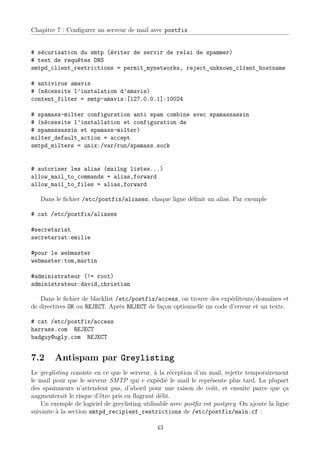 Chapitre 7 : Conﬁgurer un serveur de mail avec postfix


# sécurisation du smtp (éviter de servir de relai de spammer)
# test de requêtes DNS
smtpd_client_restrictions = permit_mynetworks, reject_unknown_client_hostname

# antivirus amavis
# (nécessite l’instalation d’amavis)
content_filter = smtp-amavis:[127.0.0.1]:10024

# spamass-milter configuration anti spam combine avec spamassassin
# (nécessite l’installation et configuration de
# spamassassin et spamass-milter)
milter_default_action = accept
smtpd_milters = unix:/var/run/spamass.sock


# autoriser les alias (mailng listes...)
allow_mail_to_commands = alias,forward
allow_mail_to_files = alias,forward

   Dans le ﬁchier /etc/postfix/aliases, chaque ligne déﬁnit un alias. Par exemple

# cat /etc/postfix/aliases

#secretariat
secretariat:emilie

#pour le webmaster
webmaster:tom,martin

#administrateur (!= root)
administrateur:david,christian

   Dans le ﬁchier de blacklist /etc/postfix/access, on trouve des expéditeurs/domaines et
de directives OK ou REJECT. Après REJECT de façon optionnelle un code d’erreur et un texte.

# cat /etc/postfix/access
harrass.com REJECT
badguy@ugly.com REJECT


7.2     Antispam par Greylisting
Le greylisting consiste en ce que le serveur, à la réception d’un mail, rejette temporairement
le mail pour que le serveur SMTP qui e expédié le mail le représente plus tard. La plupart
des spammeurs n’attendent pas, d’abord pour une raison de coût, et ensuite parce que ça
augmenterait le risque d’être pris en ﬂagrant délit.
    Un exemple de logiciel de greylisting utilisable avec postﬁx est postgrey. On ajoute la ligne
suivante à la section smtpd_recipient_restrictions de /etc/postfix/main.cf :

                                               43
 